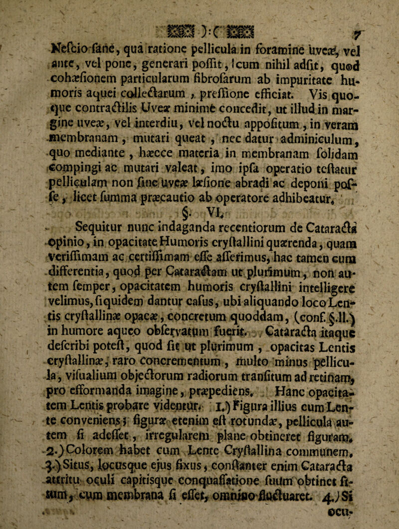 Nefcio fanC, qua ratione pellicula in foramine 'uve#, vel ante, vel pone, generari poffit,lcum nihil adfit, qu®d cohatfionem particularum fibrofarum ab impuritate hu¬ moris aquei collegarum , preffione efficiat. Vis quo¬ que contradiilis Uvear mininifc concedit, ut illud in mar¬ gine uveat, vel interdiu, velnodu appofitutn , in veram membranam, mutari queat , nec datur adminiculum, quo mediante , hatcce materia in membranam folidam compingi ac mutari valeat, imo ipfa operatio tcflatur pelliculam non fine uvete larlione abradi ac deponi pof- fe, licet fumma prateautio ab operatore adhibeatur, *m ■§• Vi, Sequitur nunc indaganda reeentiorum de Cataradla ©pinio, in opacitate Humoris cryftalliniquscrenda, quam veriffimam ac certiffimam cjGTe afferimus, hac tamen cura differentia, quod per Cataralhm ut plurimum, non au¬ tem fetnper, opacitatem humoris cryftallini intelligcre velimus, fiquidem dantur cafus, ubi aliquando loco Len¬ tis cryftallinat opacat, concretum quoddam, (con£ §.11.) in humore aqueo obfervatum fuerit. Cata radia itaque deferibi poteft, quod fit ut plurimum , .opacitas Lentis cryftallinat, raro concrementum , multo minus pellicu¬ la, vifualium objeclorum radiorum tranfitum ad retinam» pro efformanda imagine, pratpediens, Hanc opacita¬ tem Lentis probare videntur* JjjFigura illius cum Len¬ te conveniens» figurat etenim eft rotundat, pellicula au¬ tem fi adeffet, irregularem plane obtineret figuram* 2-}Colorem habet cum Lente Cryftallina communem, q.') Situs, locusque ejus fixus, conftanter enim Ca tara dia attritu oculi capitisque conquaffatione fmim obtinet fi- tum , cum membrana fi effet, ommwo fitadluaret. 4.) SI