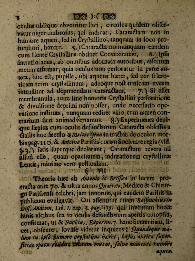 oculas oblique abvcrtitur luci, circulus quidem obfer- vatur niger umbrofus, qui indicat, Catara&am ntin in humore a queo, fedin Cryftallino, tanquam in loco pro¬ fundiori, haerere. 5.) Cataradta nonnunquam eandem cum Lente Cryftallina obtinet Convexitatem. 6.) Ipfa intrufio acirs, ab omnibus adornata autoribus, affertum meum affirmat , quia oculus non perforatur in parte an¬ tica, hoc eft, pupilla, ubi aqueus haeret, fed per fclero- ticam retro crydallinum , adeoque poft tunicam uveam intruditur ad deponendam cataradtam. 7*) e^et membranula, tunc fine, humoris Cryftallini perforatione & divulitone deprimi non poffet , unde neceffario ope¬ ratione inflituta, nurrquam rediret vifio, cum tamen con¬ trarium fieri animadvertamus. 8,y^xPtrimenta deni¬ que fxpius cum oculis defunctorum Cataradta obfeffis a Gallis hoc fxculo &M*ifre<jp*k in tradtat. dc oculor, mor¬ bis pag. II<3. & Antoine Paritiiscoram Societate regia (vid. §.2.^ fatis fuperque declarant, Cataradtam revera nil aliud efle, quam opacitatem, indurationem cryttallin» Lentis, minime'vero pelliculam. ! > i 'At” ■ uni Theoria haec ab Antonio & Briflko in lucem pro¬ tracta ante 70. & ultra annos Quartano, Medico & Chirur¬ go Fatifienfi celebri, jam innotuit, qui eandem Parifiis in /publicum evulgavit, Cui afientitui? etiam ■ Rdljinckiftsi» &if, AMtom. Lib. I.Papij. quiihVCmum hocce tridis vicibus fera in oculis defun&orunv apertis aucopfilf, confirmat^ ut & Nucinius. Eieperim. 7. hanc Sententiam, li¬ cet, obfcure , foviffe videtur inquienst Quandoque ma- ■lum in ipfo humore cryftallino hanret, hujus antica fupet- foie|t opaca reddita ‘Wtarem mutat, falvo manente humore ■ ' ': , ' ' aquet*