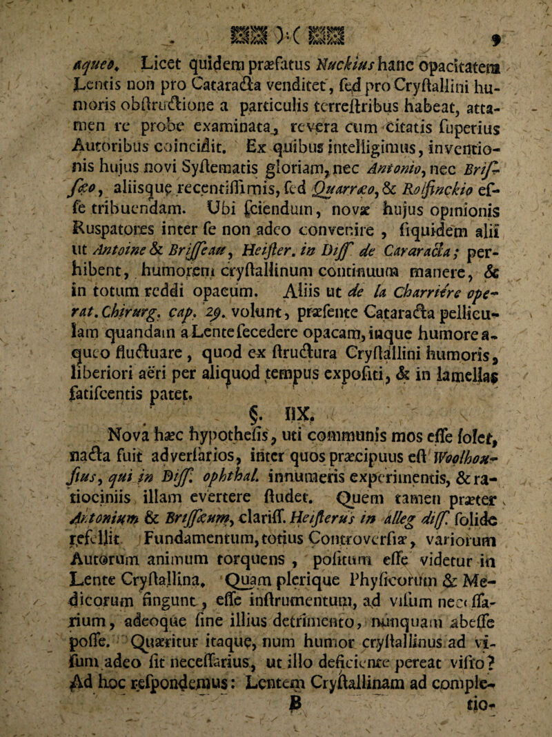 etcjueo. Licet quidem praefatus Nuckius hanc opacitatem Lentis non pro Cataradla venditet , feff pro CryftaUini hu¬ moris obfirudlione a particulis terreftribus habeat, atta¬ men re probe examinata,, revera cum Citatis fuperius Autoribus coincidit. Ex quibus intelligimus, inventio¬ nis hujus novi Syffematis gloriam, nec Antonio, nec Brifi- fo°i aliisqup recentifiimis, fcd Quarneo,ic Rolfinckio ef¬ fe tribuendam. Ubi fciendum, novse hujus opinionis Ruspatores inter fe non adeo convenire , fiquidetn alii ut Antoine & BriJJew, Heijler. in Bijf de Carar acu ; per¬ hibent , humorem cryffallinum continuum manere, & in totum reddi opacum. Aliis ut de U charritre ope¬ rat. Chirurg. cap. 'zp. volunt, przfente Cataradia pellicu¬ lam quandam aLentefecedere opacam, iuquc humore a- cjueo fludluare, quod ex ftrudtura Cryfldllini humoris 9 liberiori aeri per aliquod tempus expofiri, & in lamellas fatifcentis patet. - §• nx. . Nova hsc hypothefis, uti communis mos effe lolet, nadla fuit adverlarios, initer quos praecipuus cft Woolhou- flus, quijn Bijf. ophthal. innumeris experimentis, & ra¬ tiociniis illam evertere ftudet. Quem tamen praeter , Aitonium & Brijfxum, clariff. Heifierus in alleg di(f. folide refellit Fundamentum, totius Controvcrfiar, variorum Autorum animum torquens , politum effe videtur in Lente Cryftallina, Quam plerique 1’hyficoruin & Me¬ dicorum fingunt, effe inftrumentum, ad vifum neci (Ta¬ lium, adeoque fine illius detrimento, nunquam abeffe poffe. Quaeritur itaque, num humor cryllallinus ad vi- funi adeo fit neceffarius, ut illo deficiente pereat vifro? Ad hoc refpondemus: Lentem CryfLllinam ad comple- £ tio-