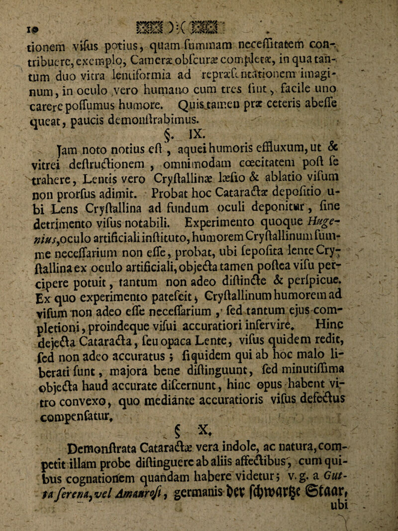 I® tionem vifus potius, quam-fu minam neceffrtatem con-. tribuere, exemplo, Camera obfcuracompjera, in qua tan¬ tum duo vitra lentiformia ad repraft ntationem imagi¬ num, in oculo vero humano cum tres luit, facile uno carere poffumus humore. Quis.tamcu prx ceteris abeffe queat, paucis demonfirabimus. §. IX. ' - Jam noto notius eft , aquei humoris effluxum, ut 8c vitrei defhiicHonem , omnimodam coecitatem poft fe trahere, Lencis vero Cryftallina? Itefio & ablatio vifum non prorfus adimit. Probat hoc Cataracltt depolitio u- bi Lens Cryfiallina ad fundum oculi deponitur, line detrimento vifus notabili. Experimento quoque Huge- nius,oculo artificialiinhituto, humorem Cryftallinum fiun- tne neceffarium non effe, probat, ubi fepolita lente Cryr ftallinaex oculo artificiali, objefta tamen pollea vifu per¬ cipere potuit, tantum non adeo diftin&e & perlpicue. Ex quo experimento patefeit* Cryllallinum humorem ad vifum non adeo effe neceffarium fed tantum ejus com¬ pletioni , proindeque vifui accuratiori infervire. Hinc dejefta Cataradla, feuopaca Lente, vifus quidem redit, fed non adeo accuratus ; fi quidem qui ab hoc malo li¬ berati funt, majora bene dillinguunt, fed minutiffima ©bje&a haud accurate difeernunt, hinc opus habent vir tro convexo, quo mediante accuratioris vifus defeifius compenfatur, ' Demonfirata Cataradhe vera indole, ac natura, com¬ petit illam probe diftinguerc ab aliis affe&ibus, cum qui¬ bus cognationem quandatn habere videtur; v. g. a Gut¬ ta fer ena. vel Amaiirofi, germanis &C1? fcfetbflrfce ©tflar, ' - - ubi