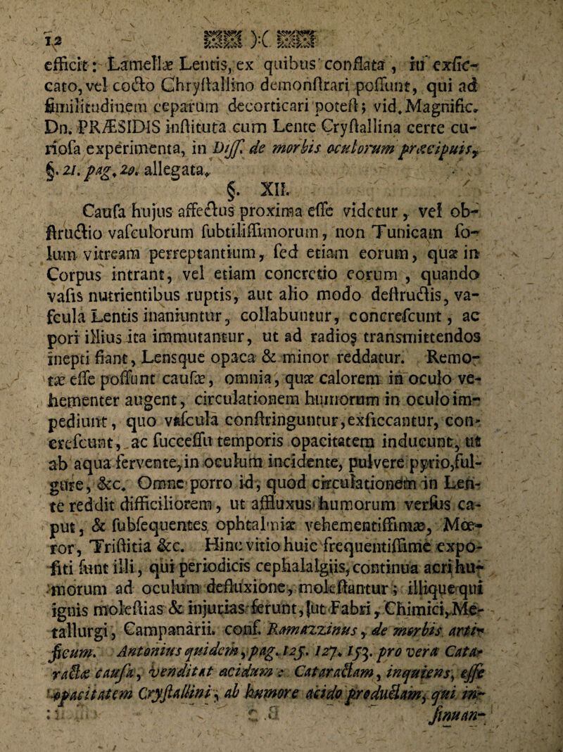 efficit : Lamella Lentis,:ex quibus' conflata , hiexfic- cato, vel cofto Chryflaliino demonflrari poffunt, qui ad fimilkudinem ceparum decorticari potefl; vidfMagnific» Dn. PR/ESIDIS inffituta cum Lente Cryftallina certe cu- riofa experimenta, in tiiff» de morbis oculorum praecipuis? §. 2/. pag% 2&i allegata* §. XII. x Caufa hujus affe&us proxima effe videtur, vef ob~ flruftio vafculorum fubtiliffimoruin, non Tunicam fo~ lum vitream perreptantium, fed etiam eorum, qus? in Corpus intrant, vel etiam concretio eorum , quando vafis nutrientibus .ruptis, aut alio modo deftruftis, va- Lentis inaniuntur 3 collabumur, concrdcunt, ac pori illius ita immutantur, ut ad radio? transmittendos inepti fiant, Lensque opaca & minor reddatur. Remo¬ tae effe poffunt caufe, omnia, quae calorem in oculo ve¬ hementer augent, circulationem humorum in oculo im¬ pediunt, quo vafcula eanftriiiguntur ,exficcantur, com crefeunt , ac fucceffu temporis opacitatem inducunt, ut ab aqua fervente, in oculum incidente, pulvere pyrio,ful¬ gure, &c. Omne porro id , quod circulationem in Len¬ te reddit difficiliorem, ut affiuxus humorum verfos ca¬ put , & fubfequentes ophtalmist vehementiffimas, Moe¬ ror, Triffitia &c. Hinc vitio huic frequentiffime expo¬ liti funt illi, qui periodicis cephalalgiis, continua acri hu¬ morum ad oculum defluxione, mokflantur; iiliquequi ignis nioiefiias & injurias ferunt,{ut Fabri y Chimici^Me- tallurgi, Cara panarii» conf. Ramazzinus y de morbis arti* ficum» Antonius quidem ypag. 123.127* 133. pro vera Cata* ra$& caufa, venditat acidum: Cataraltam, inquiens, effe Opacitatem Cryfiallin f ab humore acido productam, qui mr vi ff\- f ^: t..8 fwuan-
