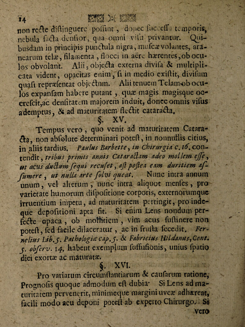 non re cie dlftinguerc potfmt, donec fuc.tffi temporis, nebula faci a dentior, qua omni vifu privantur. Qui- busdam in principis punctula nigra, mufcarvokntcs, ara¬ nearum telae, filamenta , flocci in aere hserentes ,ob ocu¬ los obvolant. Alii, obje.da externa dtvifa & multipli¬ cata vident, opacitas enim , fi in medio exiftic, divifutn quafi reprxfentat obje&nm. Alii tenuem Telam-ob ocu¬ los expanfam habere putant quae magis magisque oc- crefcit,ac denfitatem majorem induit, donec omnis vifus ademptus, & ad maturitatem fktftit catarafta, ri ' V.' ■§. XV. • ; . ■■ Tempus vero, quo venit ad maturitatem Catara- a?, non abfolute determinari poteft, in nonniiilis citius, in aliis tardius. Paulus Barbette, in chirurgiae. id. con¬ tendit , tribus primis annis CataraBam adeo mollem ejfe, ut acus duBum fecpui recufet, ajl poflea eam duritiem af- fumere , ut nulla arte folvi queat. Nunc intra annum unum, vel alterumnunc intra aliquot mentes, pro varietate humorum difpofitione corporis, externorumque irruentium impetu, ad maturitatem percingit, proinde- que depofitioni apta fit. Si enim Lens nondum per- fefte opaca , ob moHitiem , vim acus fuflinere non poteft, fed facile dilaceratur, ac in frtifta fecedit. Fer- nelius Lib.J. Path»logi£ cap.j. & Fabricius Hlldanus, Cent. c. obferv. 14. habent exemplum fuffufionis, unius fpatio diei exortae ac maturatae. $• XVI. Pro variarum circumftantiarum & cautarum ratione, Prognotis quoque admodum eft dubia* Si Lens ad ma¬ turitatem pervenerit, minimeque margini uvese adhaereat, facili modo acu deponi poteft ab experto Chirurgo. Si /. ■ . : -■ , ' . - vero