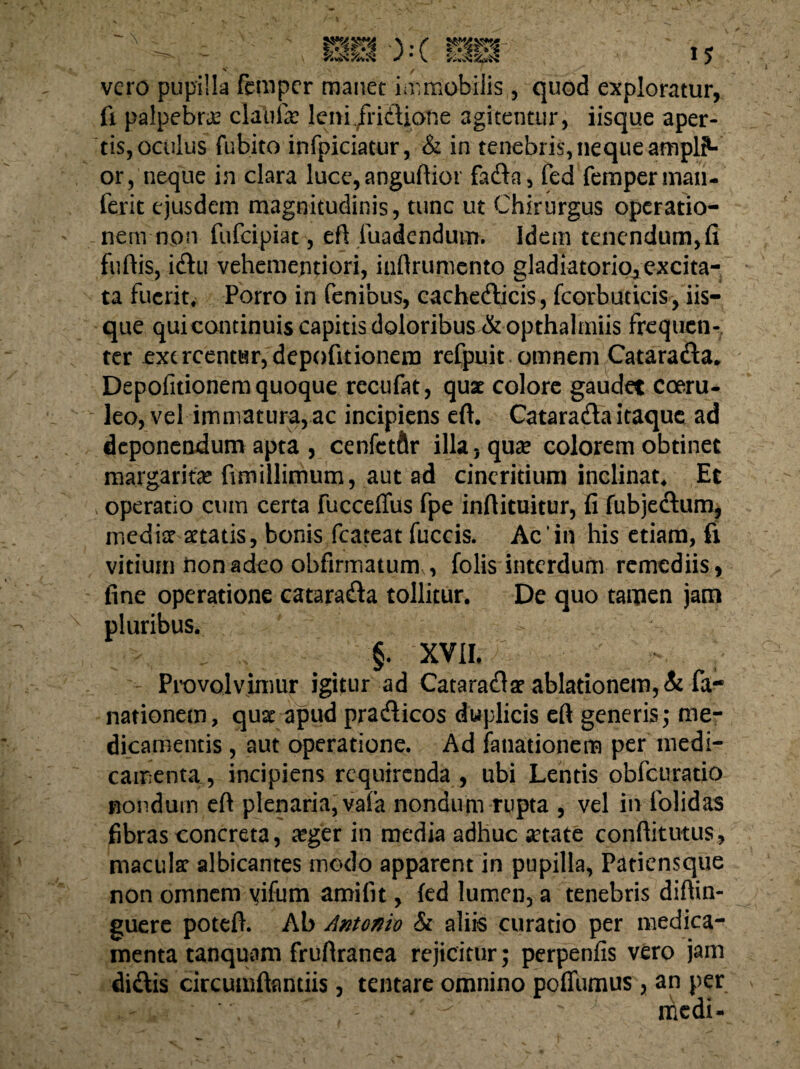 vero pupilla femper manet imrtiobilis, quod exploratur, fi palpebrae claufe leni fridUone agitentur, iisque aper¬ tis, oculus fubito infpiciatur, & in tenebris, neque ampli¬ or, neque in clara luce,anguftior fa&a, fed femperman- ferit ejusdem magnitudinis, tunc ut Chirurgus operatio¬ nem non fufeipiat, eft fuadendum. Idem tenendum, fi fuftis, i&u vehementiori, inftrumento gladiatorio^ excita¬ ta fuerit. Porro in fenibus, cachedicis, fcorbuticis, iis¬ que quicontinuis capitis doloribus &opthalmiis frequen¬ ter exercentur, depofitionera refpuit omnem Catarada* Depofitionem quoque recufat, quae colore gaudet coeru¬ leo, vel immatura, ac incipiens ert. Catarada itaque ad deponendum apta , cenfetftr illa, qua? colorem obtinet margarita? fimillimum, aut ad cineritium inclinat. Et operatio cum certa fucceffus fpe infiituitur, fi fubjedum, media? aetatis, bonis fcateat fuccis. Ac*in his etiam, fi vitium nonadeo obfirmaturm, folis interdum remediis, fine operatione catarada tollitur. De quo tamen jam pluribus. §. XVII, Provolvimur igitur ad Catarada? ablationem, & fa- nationem, quae apud pradicos duplicis eft generis; me¬ dicamentis , aut operatione. Ad fanationem per medi¬ camenta, incipiens requirenda , ubi Lentis obfcuratio nondum eft plenaria, vafa nondum rupta , vel in folidas fibras concreta, a?ger in media adhuc arate conftitutus, maculae albicantes modo apparent in pupilla, Patiensque non omnem vifum amifit, fed lumen, a tenebris diftin- guere poteft. Ab Antonio & aliis curatio per medica¬ menta tanquam fruftranea rejicitur; perpenfis vero jam didis circumftamiis, tentare omnino poflumus, an per medi-