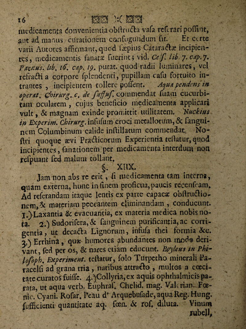 medicamenta Convenientia obflruda vafa refcrari polfint, aut ad manus curationem confugundum fit. Et certe varii Autores affirmant, quod laspius Cataradte incipien¬ tes, medicamentis fanar st fuerint; vid. Cetf. lib.j.eap.y. Philus, id, 16. cap. ip, putat, quod radii luminares, vel refradi a corpore fplendenti, pupillam cafu fortuito in¬ trantes , incipientem tollere pollent. Aqua pendens in operat. 0>irurg..c, de fitffpf. commendat fuam cucurbi¬ tam ocularem, cujus beneficio medicamenta applicari vult, & magnam exinde promittit utilitatem, 'Nucfous in Experim. Chirurg. infufutn croci metallorum, & fangui- nem Columbinum calide inftillatum commendat,, No- ftri quoque sevi Pradicorum Experientia telktur, quod incipientes, fanationein per medicamenta interdum non refpuant fed malum tollant. §. XI1X. Jam non abs rc erit, fi medicamenta tam interna, quam externa, hunc in finem proficua, paucis recenfeam. Ad referandam itaque lentis ex parte capacsc obftrudio- nem>i?c materiam peccantem eliminandam , conducunt. I.)Laxantia & evacuantia, ex materia medica nobis no¬ ta. 2.) Sudorifera, & fanguinem purificantia, ac corri¬ gentia, ut decada Lignorum , itifufa thei fcrmia &e. q \ Errhina, qua; humores abundantes non inod® deri¬ vant , fed per os, & nares etiam educunt. Eoyleus in Phi- lofoph. Experiment. teftatur, folo Turpetho minerali Pa- racelfi ad grana tria, naribus attrado , multos a coeci- tate curatos fuific. ^Collyria, ex aquis ophthalmicis pa¬ rata, ut aqua verb. Euphraf. Chelid. mag. Vahrian-Fce- nic. Cyani. Rofar. 1’eau d’ Arquebufade,aquaReg.Hung. fufficienti quantitate aq. fem & rof, diluta. Vinum , rubell. /