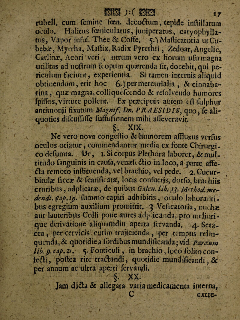 rubell, cum femine fben. deco&ura, tepide inftillatura oculo, Halitus feniculatus, juniperacus, caryophylla- tlis, Vapor infuf. Thce & Coffe, 5.^ Mafticatoria utCu- beba?, Myrrha, Maftix, Radix Pyrethri, Zedoar, Angelic, Carlinar, /\cori veri , utrum vero ex horum ufu magna utilitas ad noftrum fcopinn querenda fit, docebit, qui pe¬ riculum faciunt, experientia. Si tamen internis aliquid obtinendum, erit hoc 6,)permercurialia , & cinnaba- rina , quae magna, colliquefcendo & refolvendo humores fpiffos, virtute pollent. Ex praecipuis autem cft fulphur antimonii fixatum Mdgnif. Dn. PRAESIDfSy quo, fe ali¬ quoties difcufiiffe fuffufionem mihi affeveravit. :: ;; ' - §, xix. 'c- \ Ne vero nova congeflio & humorum ajfluxus verfus oculos oriatur, commendantur media ex fonte Chirurgi¬ co defumta. ifr, 1. Si corpus Plethora laboret, & mul¬ titudo fanguinis in caufa,vena*fc<3:io in loco, a parte affe* &a remoto inftituenda, vel brachio, vel pede. 2. Cucur¬ bitula ficca? & fcarificat£, locis confuetjs, dorfo, brachiis cruribus, adplicatse, de quibus Gden.Ub.j3> Methodm*- dendi.^dp.ip. fummo capiti adhibitis , oculo laboranti-» bus egregium auxilium promittit, 3 Vdicatoria, nuchae aut lauteribus Colli pone aures adpicar^da, pro mejjqri* que derivatione aliquamdiu aperta iervanda, 4. Seta- cea , per cervicis cytim trajicienda , per tempus relm- quenda, & quotidie a fordibus mundificanda; vid. Paratum lik p. cap. 2/. 5. Fonticuli, in brachio, loco folito con- fe&i, poftea rite traAandi, quotidie mundificandi, Sc perannum ac ultra aperti fervai\di. f - - ; ; - §. xx. Jam di$a & allegata varia medicamenta interna, C r extre-