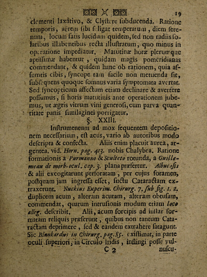 clementi laxativo, & Clyfiere iubducendi. Ratione temporis, ae.rem (ibi fi ligat temperatum , diem fere- mini, locum fotis lucidum quidem, (ed non radiis fo- laribus illabcndbus recta llluftratum, quo minus in operatione impediatur* Matutina? hora? plerumque aptiffmia? habentur , quidam magis pomeridianas commendant, & quidem hanc ob rationem, quia af- fumtis cibis, fyncdpe tam facile non metuenda fit, fubfcquens quoque fomnus varia fymptomata avertat. Sed lyncopticum affedum etiam declinare & avertere poffumus, fi horis matutinis ante operationem jube¬ mus, ut aegris vitrum vini generofi,cum parva quam* fitate panis funilaginei porrigatur. - §. XXIII. Inftrumentum ad mox fequentem depofitio- nem necefiarium, eft acus, vario ab autoribus modo deferipra & confecta. Aliis enim placuit aurea, ar¬ gentea. vid. Horn. pag. 413. nobis Chalybes* Ratione Formationis a Pur manno &Sculteto rotunda, a GuHie¬ me au de morb. ocuL cap. 3. plana praefertur. Albucafu * & alii excogitarunt perforatam, per cujus foramen, poftquam jam ingreffa effet, fuftu Catara&am ex¬ traxerunt. Nuekius Experim. Chirurg.. J.fab fig. h 2, duplicem acum , alteram acutam, alteram obtufom, commendat, quarum intrufionis modum etiam loe* a/leg. deferibit* Alii, acum forcipis ad inllar for¬ matam reliquis praeferunt, quibus non tantum Cata- ra&am deprimere , fed & eandem extrahere fatagunt. Sic Rlmkardus in Chirurg.pag.8j* exi (limat, in parte 0^uli .fuperiori3 in Circulo liidis, inflingi poffe yuj-