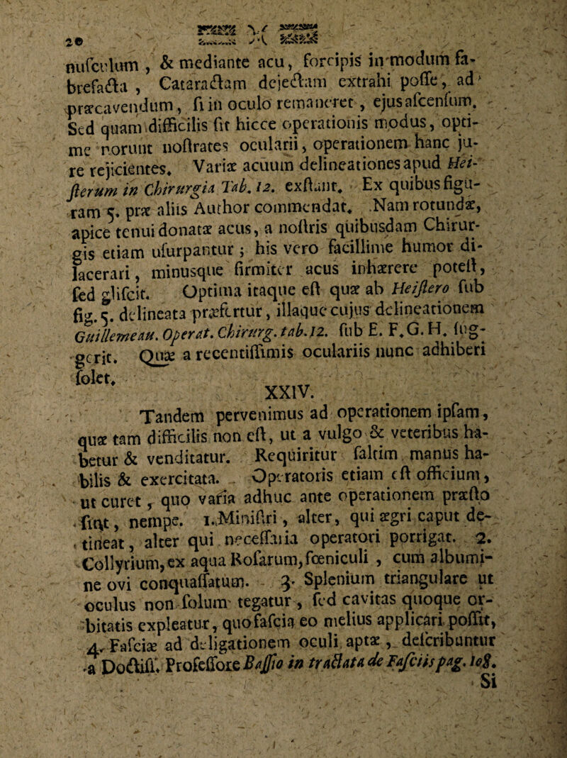 5« rsm \f nufculum , & mediante acu, forcipis hvmodum fa¬ brefacta , Catara&am dcje&am extrahi poffe, ad' praecavendum, filii oculo remaneret, ejusafcenlum. Sed quam .difficilis fit hicce operationis modus, opti¬ me norunt noflrates ocularii, operationem hanc ju¬ re rejicientes, Variae acuum delineationes apud Hei- flcrum ik Cbtvnfgia 7cZ. 12. exdanr, - Ex c^uibps figu¬ ram 5. pnt aliis Author commendat. Nam rotundi, apice tenui donatae acus, a noffiris quibusdam Chirur¬ gis etiam ufurpantur 5 his vero facillime humor di¬ lacerari, minusque firmiter acus inhaerere potell, fcd glifeit. Optima itaque eft quae ab Heifiero fub fig. 5. delineata praefertur, iliaque cujus delineationem Gutllewe au * Opfypt' Ghivttyg. fub E. F,C. Ff, Ine¬ gerit. Quae arecentiffimis oculariis nunc adhiberi folet, YY1V. y Tandem pervenimus ad operationem ipfam , quae tam difficilis non eft, ut a vulgo.& veteribus ha¬ betur & venditatur. Requiritur faltim manus ha¬ bilis & exercitata. . Operatoris etiam eft officium, ut curet, quo varia adhuc ante operationem pracfto •fiqt, nempe. i.,Minifiri, alter, qui aegri caput de¬ beat, alter qui wccffaiia operatori porrigat. 2. Collyrium, ex aqua Rofarum, feniculi , cum albumi¬ ne ovi conquaffatum. - 3' Splenium triangulare ut oculus non folum' tegatur, fed cavitas quoque or¬ bitatis expleatur, quOfafcia eo nielius applicari.poffit, 4, Fafciae ad de ligationem oculi aptae, deferibuntur 7 Do&iff. Profeffoie Baffio in tr allata de Fafciispag. teS.