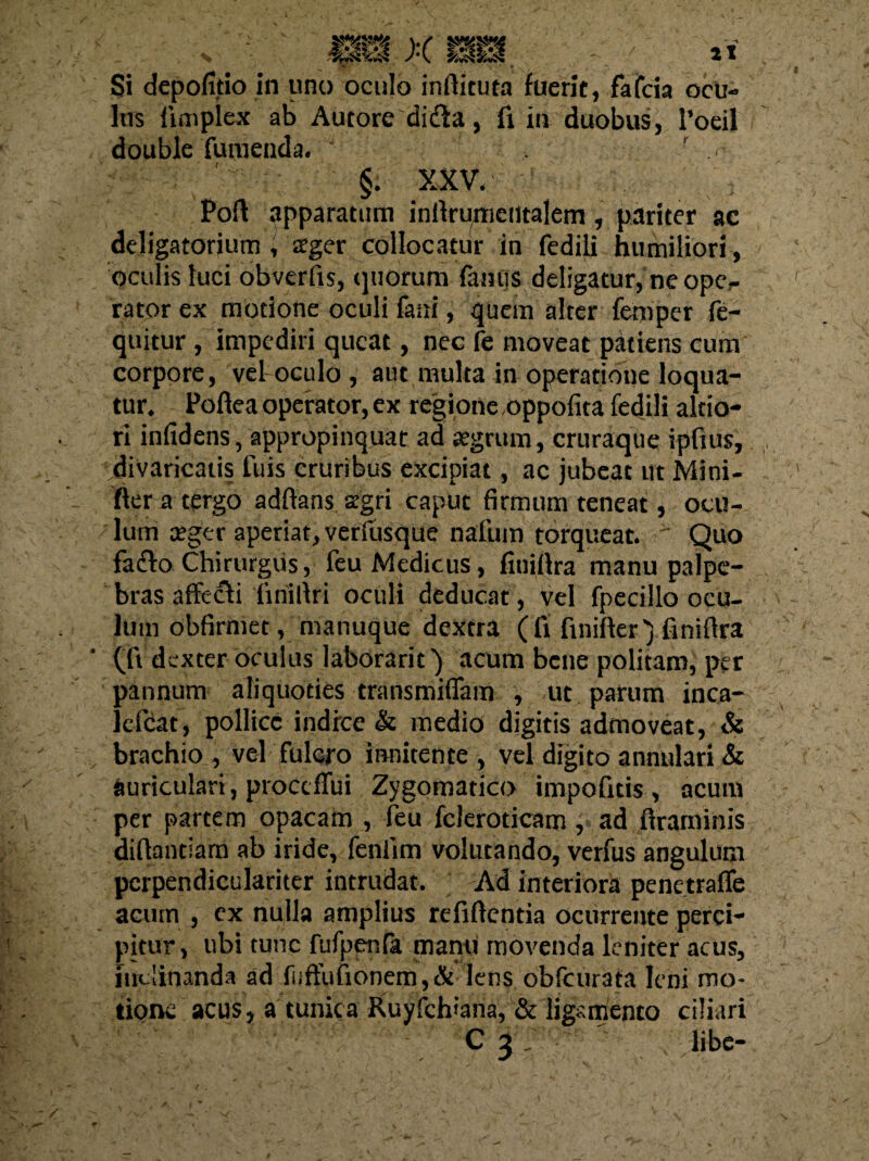 Si depofitio in uno oculo inftituta fuerit, fafcia ocu¬ lus iimpicx ab Autore didla, fi in duobus, 1’oeil double tumenda. . ' r . ■ ( ; §. XXV. Poft apparatum infirumciltalem , pariter ac deligatorium , ager collocatur in fedili humiliori , oculis luci obverfis, quorum famis deligatur, ne opc,- rator ex motione oculi faai, quem alter femper fe- quitur, impediri queat, nec fe moveat patiens cum corpore, vel oculo, aut multa in operatione loqua¬ tur. Poftea operator, ex regione oppofita fedili altio- ri infidens, appropinquat ad jegrum, cruraque ipfius, divaricatis fuis cruribus excipiat, ac jubeat ut Mini- fter a tergo adftans segri caput firmum teneat, ocu¬ lum ceger aperiat, verfusque natum torqueat. Quo fafto Chirurgiis, feu Medicus, finifira manu palpe¬ bras affecti finillri oculi deducat, vel fpccillo ocu¬ lum obfirmet, manuque dextra (fi finifter') finifira (fid exter oculus laborarit) acum bene politam, per pannum aliquoties transmiffam , ut parum inca- lefcat, pollice indice & medio digitis admoveat, & brachio , vel fulcro innitence , vel digito annulari & auriculari, proccfTui Zygomatico impofitis, acum per partem opacam , feu fcleroticam , ad firaminis diftantiam ab iride, feniim volutando, verfus angulum perpendiculariter intrudat. Ad interiora penetraffe acum , ex nulla amplius refiflentia ocurrente perci¬ pitur, ubi tunc fufpenfa manu movenda leniter acus, inclinanda ad fiiffufionem,& lens obfcurata leni mo¬ tione acus, a tunica Ruyfchiana, & ligamento ciliari C 3 . libe-