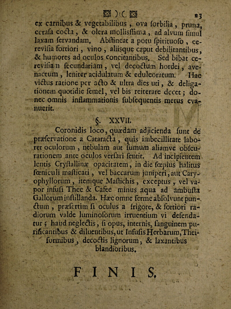 cx carnibus & vegetabilibus , ova (orbilia , pruna, cerafa coela , & olera moliisffima , ad alvum fimul laxam fervandam, Abftineac a potu fpirituofo , ce- revifia fortiori, vino , aliisque caput debilitantibus, & humores ad oculos concitantibus. Sed bibat ce- re vilia n fecundariam , vel decodtum hordei, ave¬ naceum, leniter acidulatum & edulcoratum. Hac vicius ratione per afto & ultra dies uti, & deliga- tionem quotidie femel, vel bis reiterare decet; do¬ nec omnis inflammationis fubfequentis metus eva¬ nuerit. §. XXVIL Coronidis loco, quadam adjicienda funt de prarfervatione a Cataracta , quis imbecillitate labo¬ rer oculorum , nebulam aut fumum aliamve obfcu- rationem ante oculos verfari fentit. Ad incipientem lentis Cryflallina? opacitatem, in die fepius halitus foeniculi mafiicati, vel baccarum juniperi, aut Cary-* ophyllorum , itemque Maflichis, exceptus , vel va¬ por infufi Thee & Cafee minus aqua ad ambufla Galloruminftillanda. Hsec omne ferme abfolvunt pun-. flum , praflertrm fi oculus a frigore, & fortiori ra¬ diorum valde luminoforum irruentium vi defenda-i tur j haud negleqtis, fi opus, internis, fanguinem pu¬ rificantibus & diluentibus,ut InfufisHerbarum,Thei* formibus , decodlis lignorum 3 & laxantibus blandioribus»