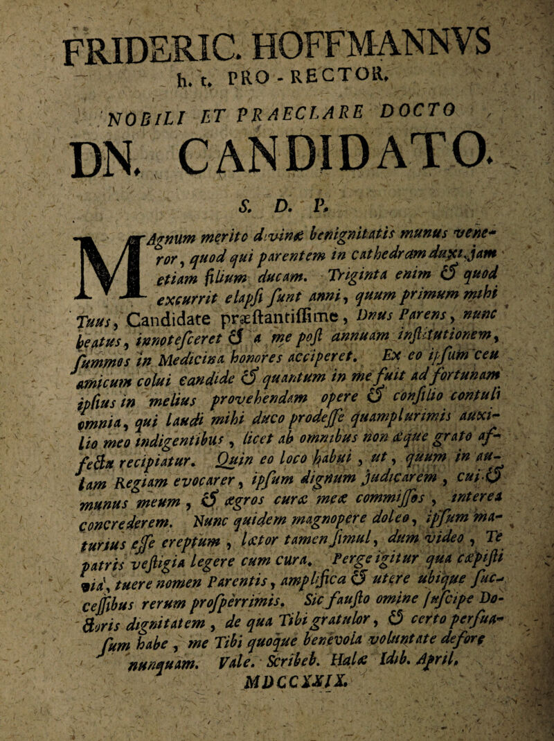 PRIC. t, PRO-RECTOR, J* I 'NOBILI ET PRAECLARE DOCTO S. D. V. — ggr Agnum merito divinet benignitatis munus vehe* /m ror, quod qui parentem in cathedram duyi. jam I v' 1 ■***•* ftbum ducam. Triginta enim 0 quod X  JL eX(Urrit elapfi funt anni, quum primum mihi Tuus, Candidate prseftantiffime, Dnus Parens, nunc beatus, innetefceret & a me pojl annuam injhtutionem, Cummes in Medicina honores acciperet. Ex eo ipfum ceu amicum colui candide 0 quantum in me fuit ad fortunam ipdus in melius provehendam opere 0 confilio contuli omnia, qui laudi mihi duco prodeffe quamplurimis auxi¬ lio meo indigentibus , licet ab omnibus non atque grato af- feEtu recipiatur. Quin eo loco hdgi, ut, quum in au¬ lam Regiam evocarer, ipfum dignum judicarem , cui-0 munus meum , 0 agros cura'me £ commijfos , interea concrederem. Hunc quidem magnopere doleo, ipfum ma¬ turius ejfe ereptum , laetor tamen Jimul, dum video , Te patris vejligia legere cum cura. Perge igitur qua catpiJU via\ tuere nomen Parentis, amplifica 0 utere ubique fui*, celfibus rerum profperrimis. Sic faujlo omine fufcipe De¬ foris dignitatem , de qua Tibi gratulor, 0 certo perfua- fum habe , me Tibi quoque benevola voluptate de for e 1 nunquam. Tale. * Scribeb. Halat Idib. dpril» MDCCZXIX.