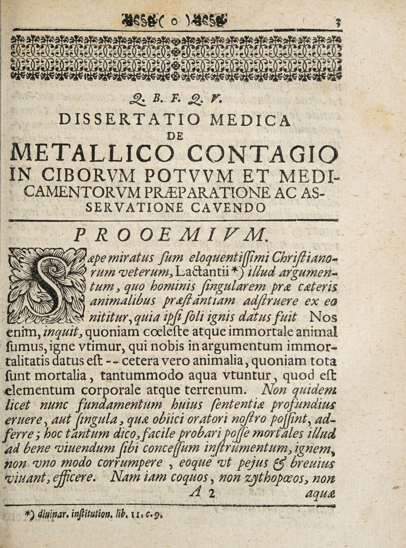 «£: B. F. g, V. DISSERTATIO MEDICA , . -v, :r . L de METALLICO CONTAGIO IN CIBORVM POTVVM ET MEDI- CAMENTORVM PR^PARATIONE AC AS- SERVATIONE CAVENDO PRO OE MI VM. ape miratus fum eloquentifjimi Chrifiiano- rum rveterum3 Lactantii *) 'illud argumen* tum, quo hominis lingularem pra cateris ^ animalibus prajlantiam adjlruere ex ea nititur, quia ipjifoli ignis datus fuit Nos enim, inquit, quoniam coelefte atque immortale animal fumus, igne vtimur, qui nobis in argumentum immor¬ talitatis datus eft - - cetera vero animalia, quoniam tota funt mortalia, tantummodo aqua vtuntur, quod eft elementum corporale atque terrenum. Non quidem licet nunc fundamentum huius fententia profundius eruere, aut lingula, qua obiici oratori nojtro poifint, ad~  ' - ' ‘ r' ^ ' 'r - 'poffemortales illud r ument um, ignem% ferre; hoc tantum dico, facile ad bene 'viuendum libi concefjum m/ non <vno modo corrumpere , eoque •vt pejus breuius >viuant, efficere. Nam iam coquos, non zythopceos, non A 2 aqua L *) diurnor, infiitutm. lib. iz.c.p. 1