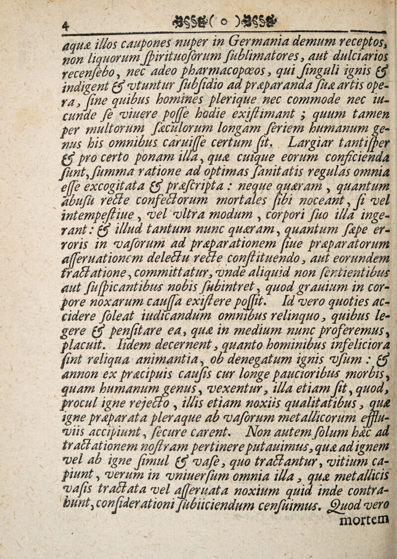 4_ »35#C<>MKS* _ aqua illos caupones nuper in Germania demum receptos3 non liquorum Jfirituoforum fublimatores 3 aut dulciarios yecenfebo, nec*adeo pharmacopceos, qui Jinguli ignis pj indigent pj utuntur fubjidio adpraparandajua artis ope¬ ra > line quibus homines plerique nec commode nec iu- cunde fe viuere pofje hodie exifiimant ; quum tamen per multorum Jaculorum longam Jeriem humanum ge- nus his omnibus caruiffe certum (it. Largiar tanti (per pj pro certo ponam illa, qua cuique eorum conjicienda Juntfflumma ratione ad optimas Janitatis regulas omnia effe excogitata pj prajcripta : neque quaram , quantum abufu reble conjeblorum mortales jibi noceant, Ji vel mtempefliue, vel vitra modum , corpori fuo illa inge¬ rant : pj illud tantum nunc quaram, quantum Jape er¬ roris in vaforum ad prap arationem Rue praparatorum afferuationem deleblu reae conjlituendo3 aut eorundem frablatione, committatur3 vnde aliquid non fentientibus aut Jufficantibus nobis fubintret, quod grauium in cor¬ pore noxarum cauffa exifiere pojjit. Id vero quoties ac¬ cidere foleat iudicandum omnibus relinquo, quibus le- gere pfj penfitare ea% qua in medium nunc proferemus, placuit. Udem decernent} quanto hominibus infeliciora /ini reliqua animantia, ob denegatum ignis vfum : pj annon ex pracipuis caujis cur longe paucioribus morbis, quam humanum genus, vexentur3 illa etiam Jit, quod, procul igne rejebto, illis etiam noxiis qualitatibus 3 qua igne praparata pleraque ab vaforum metallicorum efflu¬ viis accipiunt, Jecure carent. Non autem folum hac ad trablationem nojlram pertinereputauimus3 qua ad ignem vel ab igne Jimul pj vafe} quo trablantur, vitium ca¬ piunt , verum in vniuerfum omnia illa 3 qua metallicis vajis trabi at a vel afferuata noxium quid inde contra¬ hunticonfiderationi fubiiciendum cenfuimus. fjhiod vero mortem