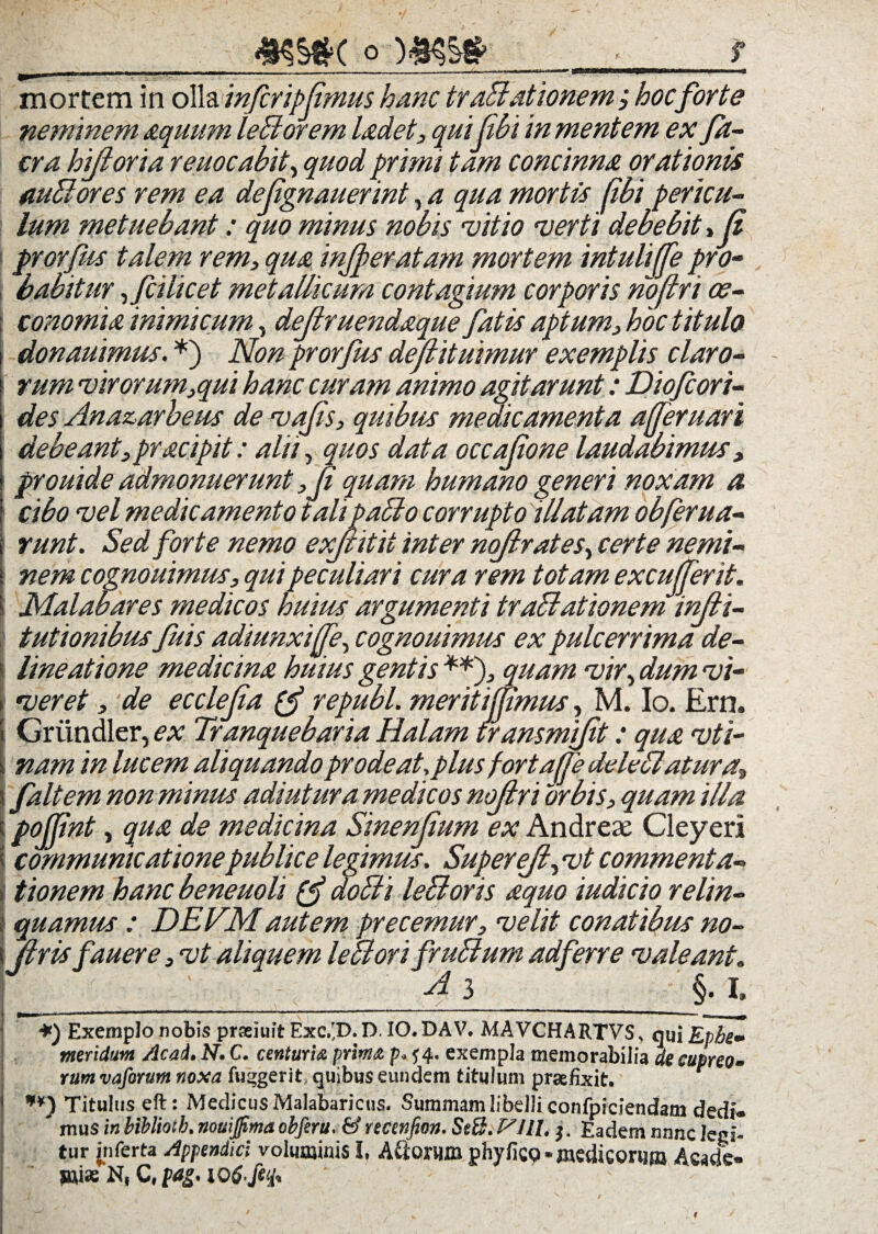 c o mortem in o\h. inferipjimus hanc traBationem; hocforte neminem aquum leBorem Udet, qui (ibi in mentem ex fa- cra hijioria reuoeabit, quod primi tam concinna orationis mBores rem ea dellgnauerint, a qua mortis fibi pericu¬ lum metuebant: quo minus nobis ruitio •verti debebit* (i prorfus talem rem, qua injperatam mortem intuliffe pro¬ babitur ,fcilicet metallicum contagium corporis rioftri oe¬ conomia inimicum, deflruendaque fatis aptum, hoc titulo donauimus. *) Non prorfus dejiituimur exemplis claro¬ rum vir orum,qui hanc curam animo agitarunt: Diofcori- des Ana&arbeus de vajis, quibus medicamenta a feni ari debeant,pracipit: alii, quos data occajione laudabimus, prouide admonuerunt ,Ji quam humano generi noxam a cibo vel medicamento talipaBo corrupto illatam obferua- runt. Sed forte nemo exjt itit inter nojlrates, certe nemi¬ nem cognouimus, qui peculiari cura rem totam excufferit. Malabares medicos huius argumenti traBationem injii- tutionibus fuis adiunxijfe, cognouimus ex pulcerrima de- I lineatione medicina huius gentis **)? quam vir, dum vi- i veret, de ecclejia (f republ. meritijpmus, M. Io. Ern. Griindler, ex Tranquebaria Halam transmift: qua vti- nam in lucem aliquando prode at, plus fortafle deleBatura* s f ait em non minus adiutura medicos nojlri orbis, quam illa : pojjint, qua de medicina Sinenjium ex Andreae Cieyeri < communicatione publice legimus. Superejl, vt commenta¬ tionem hanc beneuoli (f doBi leBoris aquo iudicio relin- | quamus: DEVM autem precemur, velit conatibus no- i liris fauere, vt aliquem leBori fruBum adferre valeant. ; i A 3 §. i, | *) Exemplo nobis prseiuit Exc.^D. D. IO. DAV. MAVCHARTVS, qui Ephe¬ meridum Acad. N. C. centuria prima p. ^4. exempla memorabilia de cupreo¬ rum vaforum noxa fuggerit. quibus eundem titulum praefixit. **) Titulus eft: Medicus Malabaricus. Summam libelli confpiciendam dedi¬ mus in biblmh. nomjjima obferu. & recenfion. Seti. VIII. $. Eadem nnne legi- tur jnferta Appendici voluminis I. A&QXWB phyficQ*medicorum Acade« Piiae N, C, pag. 10