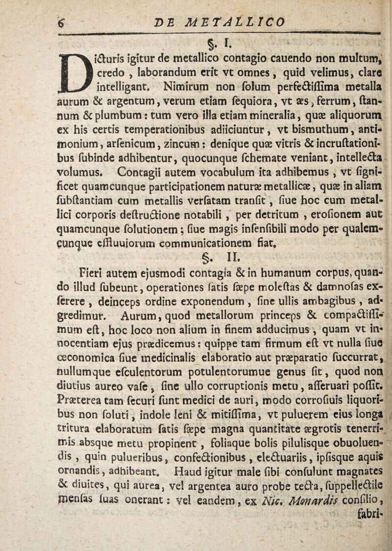 DE METALLICO §• I. i&uris igitur de metallico contagio cauendo non multum, credo , laborandum erit vt omnes, quid velimus, clare JL-/ intelligant. Nimirum non folum perfe&iflima metalla aurum & argentum, verum etiam fequiora, vt aes, ferrum, ftan- num & plumbum: tum vero illa etiam mineralia, quae aliquorum ex his certis temperationibus adiiciuntur, vt bismuthum, anti* monium, arfenicum, zincum; denique quae vitris & incruftationi- bus fubinde adhibentur, quocunque fchemate veniant, intelle&a volumus. Contagii autem vocabulum ita adhibemus , vt fignt- ficet quamcunque participationem naturae metallicae, quae in aliam fubftantiam cum metallis verlatam tranfit, fiue hoc cum metal¬ lici corporis deftru&ione notabili, per detritum , erofionem aut quamcunque folutionem; fiue magis infenfibili modo per qualcm- punquc cffluujorum communicationem fiat. §. II. Fieri autem ejusmodi contagia & in humanum corpus, quan¬ do illud fubeunt, operationes fatis faepe moleftas & damnofas ex- lerere , deinceps ordine exponendum , fine ullis ambagibus , ad* gredimur. Aurum, quod metallorum princeps & compa&ifli- mum eft, hoc loco non alium in finem adducimus , quam vt in¬ nocentiam ejus praedicemus: quippe tam firmum eft vt nulla fiue oeconomica fiue medicinalis elaboratio aut praeparatio fuccurrat, nullum que efculentorum potulentorumue genus fit, quod non diutius aureo vafe, fine ullo corruptionis metu, afteruari poflit. Praeterea tam fecuri funt medici de auri, modo corrofiuis liquori¬ bus non folutt, indole leni & mitifiima, vt puluerem eius longa tritura elaboratum fatis fepe magna quantitate aegrotis tenerri¬ mis absque metu propinent, foliaque bolis pilulisque obuoluen- dis, quin pulueribus, confedionibus , ele&uariis, ipfisque aquis ornandis, adhibeant. Haud igitur male fibi confulunt magnates & diuites, qui aurea, vel argentea auro probe tefta,fuppelle&ilc inenfas luas onerant; vel eandem, ex Nic, Msnardis confilio, fabri*