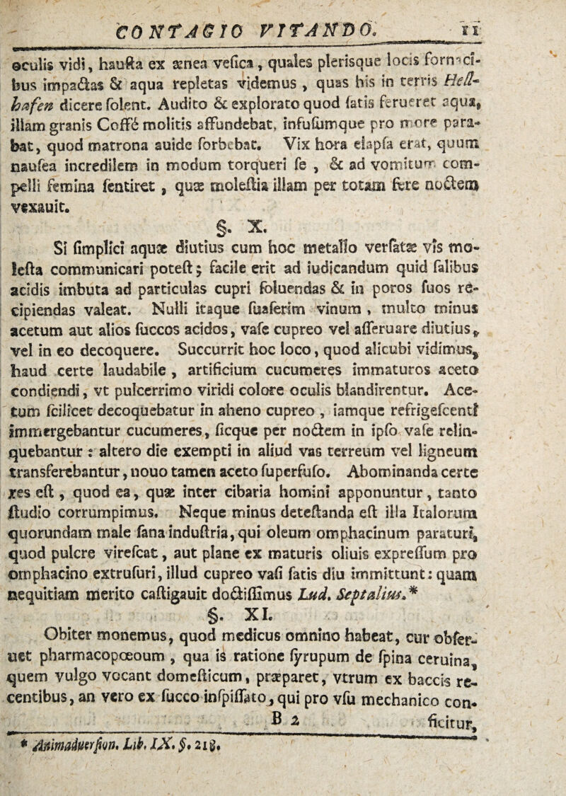 vitando: «i ©culis vidi, haufta ex aenea vefica, quales plerisque locis fornaci¬ bus impadas & aqua repletas videmus , quas his in terris Bell- bafen dicere folent. Audito & explorato quod {atis ferueret aqua, illam granis Coffe molitis affundebat, infufumque pro more para¬ bat, quod matrona auide forbebat. Vix hora elapfa er^t, quum naufea incredilem in modum torqueri fe , & ad vomitur* *- com¬ pelli femina fentiret, quae moleftia Iliam per totam fere nodem vexauit. ' §. X. SI Gmplici aquae diutius cum hoc metallo ver fatae vis mo- lefta communicari poteft $ facile erit ad iudicandum quid falibus acidis imbuta ad particulas cupri fbluendas & in poros fuos re¬ cipiendas valeat. Nulli itaque fuaferlm vinum , multo minus acetum aut aliosfoccos acidos, vafe cupreo vel afleruarediutius*, vel in eo decoquere. Succurrit hoc loco, quod alicubi vidimus, haud certe laudabile , artificium cucumeres immaturos aceto condiendi, vt pulcerrimo viridi colore oculis blandirentur. Ace¬ tum fcilicet decoquebatur in aheno cupreo , iamque refrigefcentl immergebantur cucumeres, fi eque per nodem in ipfo vafe relin¬ quebantur i altero die exempti in aliud vas terreum vel ligneum transferebantur, nouo tamen aceto fuperfufo. Abominanda certe xes eft , quod ea, quse inter cibaria homini apponuntur, tanto feudio corrumpimus. Neque minus deteftanda eft illa Italorum quorundam male fana induftria, qui oleum omphacinum paraturi, quod pulcre virefeat, aut plane ex maturis oliuis expreflum pro ornphacino extrufuri, illud cupreo vafi fatis diu immittunt; quam nequitiam merito caftigauit dodifiimus Lud. Sept alius * §. XI. Obiter monemus, quod medicus omnino habeat, cur obfer- uet pbarm acopoeoum , qua is ratione fyrupum de fpina ceruina quem vulgo vocant domefticum, praeparet, vtrum ex baccis re¬ centibus, an vero ex fucco infpiflatOjqui pro vfu mechanico con* ■ ■ • ■' _ . ^ 2 , ficirur, * jtoimadiitrjiw. Lib. §> 21 g.