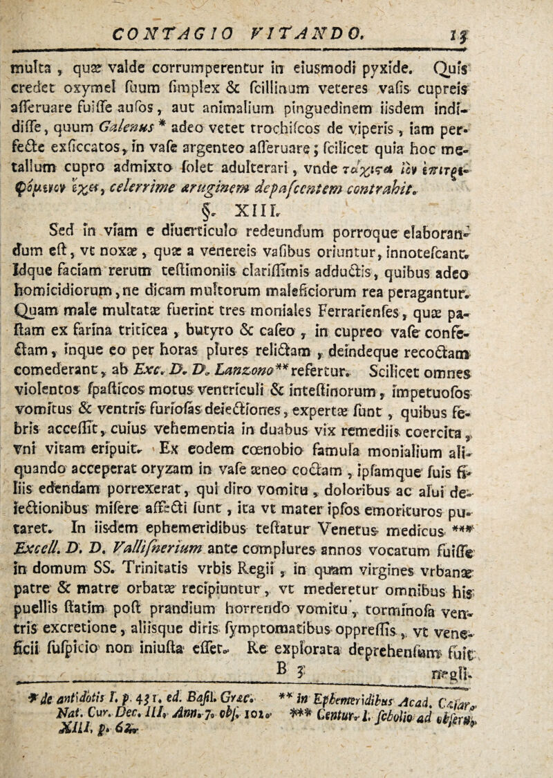 ■ ■■ - -- - - ■■■■■— - - —- ■■-—i multa , quae valde corrumperentur inr eiusmodi pyxide. Quis credet oxymel fuum fimplex & fcillirvum veteres vafis cupreis aderuare fuide aufos, aut animalium pinguedinem iisdem indi» di (Te, quum Galenus * adeo vetet trochifcos de viperis iam per* fefte exdccatos» in vafe argenteo aderuare; fcilicet quia hoc me» talium cupro admixto folet adulterari, vnde lh ts-irgi- qtiptm 'txci > celerrime truginem depafccntem contrahit. §. xiil Sed in viam e diuerticulo redeundum porraque elaboran» dum eft, vc noxas, qua: a venereis vafibus oriuntur, innotefcant. Idque faciam rerum tedimoniis clariffimis addudis, quibus adeo homicidiorum,ne dicam multorum maleficiorum rea peragantur. Quam male multatae fuerint tres moniales Ferrarienfes, qu£B pa¬ llam ex farina triticea , butyro & cafeo , in cupreo vafe confe¬ ram , inque eo per horas plures relidam t deindeque recottam comederantab Exc. D. Z>„ Lcmzow**refertur. Scilicet omnes violentos fpafticos motus ventriculi <Sc intedinorum, impetuofos vomitus & ventris furiofas deie&iones, expertas funt, quibus fe¬ bris accedit cuius vehementia in duabus vix remediis coercita vnt vitam eripuit. * Ex eodem coenobio famula monialium ali¬ quando acceperat oryzam in vafe seneo codam , ipfamque- fuis fi¬ liis edfendam porrexerat , qui diro vomitu ,, doloribus ac afui de- iedionibus mifere affedi funt, ita vt mater ipfos emorkuros pu¬ taret. In iisdem ephemeridibus tedatur Venetus, medicus. ***' Excell.D. D. Vallifnerium ante complures annos vocatum fuifle In domum SS. Trinitatis vrbis Regii , in quam virgines vrbanae patre & matre orbata: recipiuntur, vt mederetur omnibus his; puellis ftatim poft prandium horrendo vomitu y tormfnolh ven¬ tris excretione, aliisque diris, fymptoraatibus oppredis,, vt vene¬ ficii fufpitio non ini uda edet. Re explorata; deprehendam fuit y •' ___._ ^ ?_ pegit» ^ de antidotis 1. f 4 td. Bajil, Grse. ** ia Ephemeridibus AcaA CsTar Nat. Cw. Dec. Ut, Arn. 7» 0bf, ioi* *** Ctnturrl;fciolfoad efrem- XIU, t r