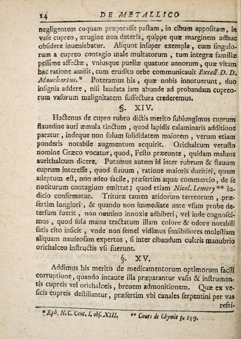 '14 MET Alt ICO .... ii i ir-in»» 1 . ni'  ' -«-»«■■1 i i i ’ *<«ni ■ negligentem coquam prseparaffe paftam, in cibum appofitam, in vafe cupreo, serugine non deterfa, quippe qua: marginem adhuc obfidere inueniebatur. Aliquot infuper exempla, cum fingulo- rum a cupreo contagio male multatorum , tum integra: famili* peffime affectae, vniusque puellae quatuor annorum, quae vitam bac ratione amifit,cum erudito orbe communicauit ExceS,D. Z>, Mattchartm, * Poteramus his, quae nobis innotuerunt, duo Infignia addere , nifi laudata iam abunde ad probandam cupreo¬ rum vaforum malignitatem fuffe&ura crederemus, §. XIV. Ha&enus de cupro rubro dictis merito fubiungimus cuprum flauedine auri cernula tin&um , quod lapidis calaminaris additione paratur, indeque non folum foHdidatem maiorem , verum etiam ponderis notabile augmentum acquirit. Orichalcum vetufto nomine Graeco vocatur, quod, Fefto praeeunte , quidam malunt aurichalcum dicere. Putamus autem id inter rubrum & flauum cuprum intereffe , quod flauum , ratione maioris duritiei, quam adeptum eft, non adeo facile, praefertim aquae commercio, de fe nociturum contagium emittat; quod etiam Nieol,Lemery** ju¬ dicio confirmatur. Triturae tamen aridorum terreorum , prae* fertim longiori, & quando non immediate ante vfum probe de- terfum fuerit, non omnino innoxie adhiberi, vel inde cognofci- mus , quod fola manu tra&atum illam colore & odore notabili fatis cito inficit, vnde non femel vidimus fmfibiiiores moleftiam aliquam naufeofam expertos , fi inter cibandum cultris manubrio orichalceo inftru&is vfi fuerunt. §. XV. Addimus his merito de medicamentorum optimorum facili corruptione, quando incaute ilia praeparantur vafis & inflrumen- tis cupreis vel orichalceis, breuem admonitionem. Quae ex ve- ficis cupreis deflillantur, praefertim vbi canales ferpentini per vas «——- refri-