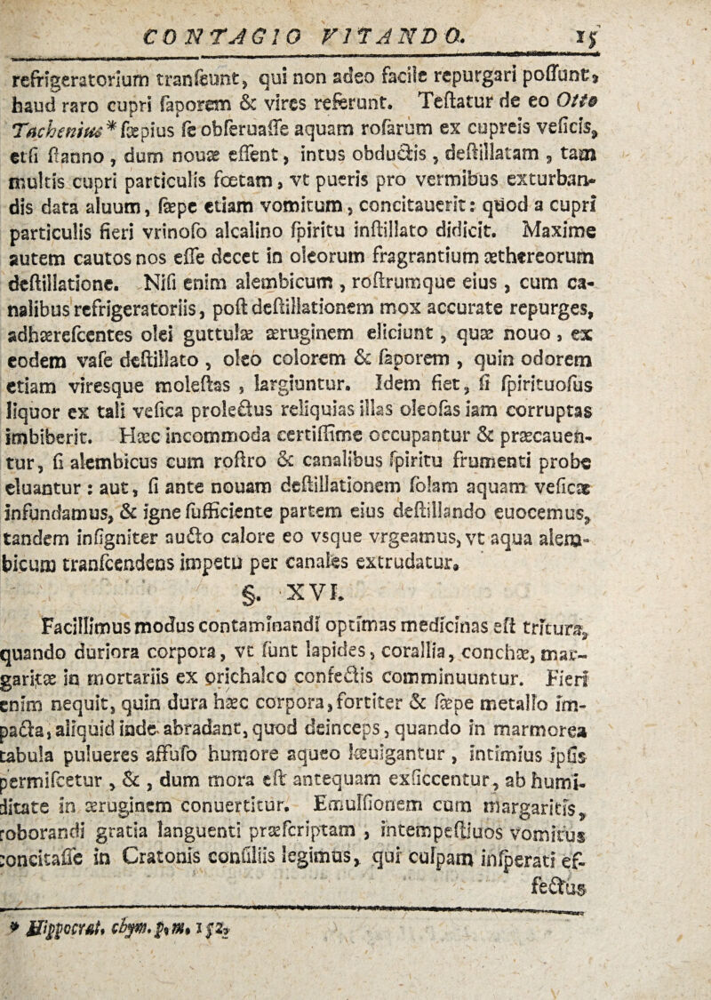 CONTJGIO r 17AND G. 1$ . . _________ HMt refrigeratorium tranfeunt, qui non adeo facile repurgari poflunt» haud raro cupri faporem & vires referunt. Teftatur de eo Otte Tachenius * fapius feobferuaffe aquam rofarum es cupreis vefiris, et fi fi anno , dum noua? eflent, intu s obdudis, deftillatam , tam inultis cupri particulis fcetam, vt pueris pro vermibus exturban¬ dis data aluum, ftepc etiam vomitum, concitauerit: quod a cupri particulis fieri vrinofo alcalino fpiritu inftillato didicit. Maxime autem cautos nos efle decet in oleorum fragrantium aethereorum deftiliatione. Ni fi enim alembicum , roftrumque eius, cum ca¬ nalibus refrigeratoriis , poft dcftillationem mox accurate repurges, adhterefcentes olei guttula aeruginem elidunt, qua: nouo, ex eodem vafe deftiilato , oleo colorem & faporem , quin odorem etiam viresque malefias , largiuntur. Idem fiet, fi fpirituofus liquor ex tali vefica prole&us reliquias illas oleofas iam corruptas imbiberit. Haec incommoda certiffime occupantur & praecanen¬ tur, fi alembicus cum roftro & canalibus fpiritu frumenti probe eluantur: aut, fi ante nouam dcftillationem fblam aquam veficae infundamus, & igne fufKciente partem eius deftiliando euocemus, tandem infigniter au&o calore eo vsque vrgeamus, vt aqua aiena- bicum tranfcendens impetu per canales extrudatur, - '  ' v / §. XVI. Facillimus modus contaminandi optimas medicinas eft tritura, quando duriora corpora, vt funt lapides, corallia, conchee, mar¬ garitae in mortariis ex orichalco confe&is comminuuntur. Fieri enim nequit, quin dura hxc corpora, fortiter & ftepe metallo im- pa&a, aliquid inde- abradant, quod deinceps, quando in marmorea tabula pulueres affufb humore aqueo teulgantur , intimius ipfis permifeetur , Sc , dum mora eft antequam ex Occentur, ab humi- ditate in seruginem conuertitur. Emulfionem cum margaritis, roborandi gratia languenti praeferiptam , intempeftiuos vomitus mnritafie in Cratonis confiliis legimus, qui culpam infperati ef- * Macerat, cbym.fcm