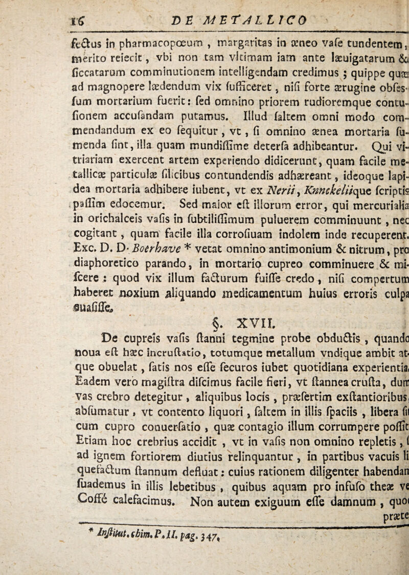 DE MET J L L ICO rS feclus in pharmacopoeum , margaritas in aeneo vafe tundentem, merito reiedt, vbi non tam vi cimam iam ante lasuigatarum & ficcatarum comminutionem inteiligendam credimus; quippe quae ad magnopere laedendum vix fufHceret, nifl forte aerugine obfss' fum mortarium fuerit: fed omnino priorem rudioremque contu- fionem accufimdam putamus. Illud (altem omni modo com¬ mendandum ex eo fequitur, vt, fi omnino aenea mortaria Tu¬ menda fint, illa quam mundiffime deterfa adhibeantur. Qui vi¬ triariam exercent artem experiendo didicerunt, quam facile me¬ tallicas particula filicibus contundendis adhaereant, ideoque lapi¬ dea mortaria adhibere iubent, vt ex Ner ii, Knnckeliicpc (criptis paflim edocemur. Sed maior eft iliorum error, qui mercurialia in orichalceis vafis in fubtiliflimum puluerem comminuunt, nec cogitant, quam facile illa corrofiuam indolem inde recuperent. Exc. D. D- Boerhave * vetat omnino antimonium & nitrum, pra diaphoretico parando, in mortarip cupreo comminuere & mi- fcere : quod vix illum fa&urum fuifie credo , nifi compertum haberet noxium aliquando medicamentum huius erroris culpa suafifle» §. XVII. De cupreis vafis ftanni tegmine probe obdu&is , quando noua eft hasc incrufUtio, totumque metallum vndique ambit at¬ que obuelat, fatis nos effe fecuros iubet quotidiana experientia. Eadem vero magiftra difcimus facile fieri, vt ftanneacrufta, dum vas crebro detegitur , aliquibus locis, prasfertim exftantioribus, abfumatur . vt contento liquori, faltem in illis fpaciis , libera fu cum cupro conuerfatio , quae contagio illum corrumpere poflit Etiam hoc crebrius accidit , vt in vafis non omnino repletis, 1 ad ignem fortiorem diutius relinquantur , in partibus vacuis li quefa&um ftannum defluat: cuius rationem diligenter habendan (uademus in illis lebetibus , quibus aquam pro infufo theae ve -Coff£ calefacimus. Non autem exiguum efle damnum , quo< . praste * Inftikit, tbim, P,ll, pag. 347,