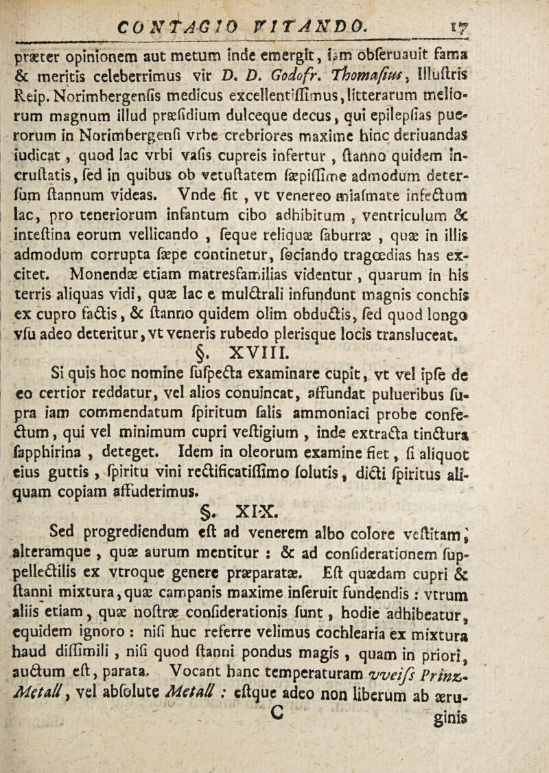 . .. »i ' -----'-T- praeter opinionem aut metum inde emergit, iam obleruauit fama & meritis celeberrimus vir D. D. Godofr. Thoma/itM, Illuftris Reip. Norimbergenfis medicus excellentiflimus, litterarum melio¬ rum magnum illud praefidium dulceque decus, qui epilepfias pue¬ rorum in Norimbergenfi vrbe crebriores maxime hinc deriuandas iudicat, quod lac vrbi vafis cupreis infertur, ftanno quidem tn- eruftatis, fed in quibus ob vetuftatem fkpiflune admodum deter- fum ftannum videas. Vnde fit , vt venereo miafmate infedum lac, pro teneriorum infantum cibo adhibitum , ventriculum 3c inteftina eorum vellicando , feque reliquae faburrsc , quae in illis admodum corrupta fxpe continetur, feciando tragoedias has ex¬ citet. Monendae etiam matresfamilias videntur , quarum in his terris aliquas vidi, quae lac e muldrali infundunt magnis conchis ex cupro fadis, & ftanno quidem olim obdudis, fed quod longo vfu adeo deteritur ,vt veneris rubedo plerisque locis transluceat. §. XVIII. Si quis hoc nomine fufpeda examinare cupit, vt vel ipfe de eo certior reddatur, vel alios conuincat, affundat pulueribus fu- pra iam commendatum fpiritum falis ammoniaci probe confe- dum, qui vel minimum cupri veftigium , inde extrada tindura fapphirina , deteget. Idem in oleorum examine fiet, fi aliquot eius guttis , fpiritu vini redificatiffimo folutis, didi fpiritus ali¬ quam copiam affuderimus. §. XIX. Sed progrediendum eft ad venerem albo colore veftitam 't alteramque , qua: aurum mentitur : & ad confiderationem fup- pelledilis ex vtroque genere praeparata:. Eft qua:dam cupri & ftanni mixtura, qua: campanis maxime inferuit fundendis: verum aliis etiam, qua: noftra: confiderationis funt, hodie adhibeatur, equidem ignoro : nifi huc referre velimus cochlearia ex mixtura haud diflimili, nifi quod ftanni pondus magis, quam in priori audum eft, parata. Vocant hanc temperaturam vveifs Prmz Me tali, vel abfolute Met ali: cftque adeo non liberum ab teru- C ginis