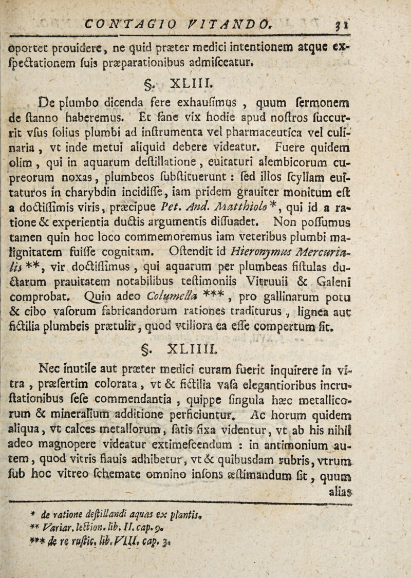 mirnwm mmuthmu ■ ■ i. i.m ■■i...» > wfi km *—-■ ■■ ■■■■* Oportet prouiderc, ne quid praeter medici intentionem atque ex- fpe&ationem fuis praeparationibus admifeeatur. §. XLIII. De plumbo dicenda fere exhaufimus , quum fermonem de ftanno haberemus. Etiane vix hodie apud noftros luccur- rit vfus foiius plumbi ad inftrumenta vel pharmaceutica vel culi¬ naria , vt inde metui aliquid debere videatur. Fuere quidem olim , qui in aquarum deftiilatione , euitaturi alembicorum cu¬ preorum noxas, plumbeos fubftituerunt: led illos fcyllam euf- taturos in charybdin incidiffe, iam pridem grauiter monitum eft a do&iffimis viris, praecipue Pet. And. Matthiolo *, qui id a ra¬ tione & experientia du&is argumentis diffundet. Non poflfumus tamen quin hoc loco commemoremus iam veteribus plumbi ma¬ lignitatem fuiffe cognitam. Oftendit id Hieronymus Mercuria~ lis **, vir do&iffimus, qui aquarum per plumbeas fiftulas du¬ raram prauitatem notabilibus teftimoniis Vitruuii & Galeni comprobat. Quin adeo Columella *** , pro gallinarum potu & cibo valorum fabricandorum rationes tradituruslignea auC fi&ilia plumbeis praetultr , quod vtiliora ea effe compertum St. §. XLinr. Nec inutile aut praeter medici curam fuerit inquirere in vi¬ tra , prasfertim colorata , vt & fi&iiia vafa elegantioribus ineru¬ gationibus fefe commendantia , quippe lingula hsec metallico¬ rum & mineralium additione perficiuntur. Ac horum quidem aliqua, vt calces metallorum, latis fixa videntur, vt ab his nihil adeo magnopere videatur extimefeendum : in antimonium au¬ tem, quod vitris ftauis adhibetur, vt& quibusdam rubris, vtrum fub hoc vitreo fchemate omnino iniens seftimandutn fit, quum alias * de ratione defiillandi aquas ex plantis. ** Variar. lettion. lib. II, cap. 9«