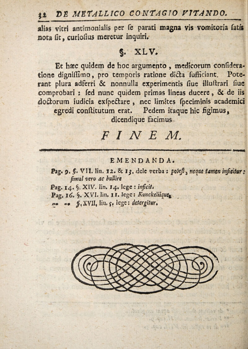 It D8 METALLICO CONTAGIO VITANDO. alias vitri antimonlalis per fe parati magna vis vomitoria fatis uota fit, curiofius meretur inquiri. §. XL V. Et haec quidem de hoc argumento , medicorum eonfidera- tione digniflimo, pro temporis ratione di&a fufficiant. Pote¬ rant plura adferri & nonnulla experimentis fiue illuilrari fiue comprobari ; fed nunc quidem primas lineas ducere, & de iis doftorum iudicia exfpefltare , nec limites fpeciminis academici egredi conftitutum erat. Pedem itaque hic figimus, dicendique facimus FINEM. EMENDANDA. fimul vero ac bullire Pag. 14. §. XIV. lin. 14. lege : inficit* Pag. Id. §. XVI. lin. 11. lege: Kunckeliiquei me» es 9 fit XVII, lia. f, lege; detergitur*