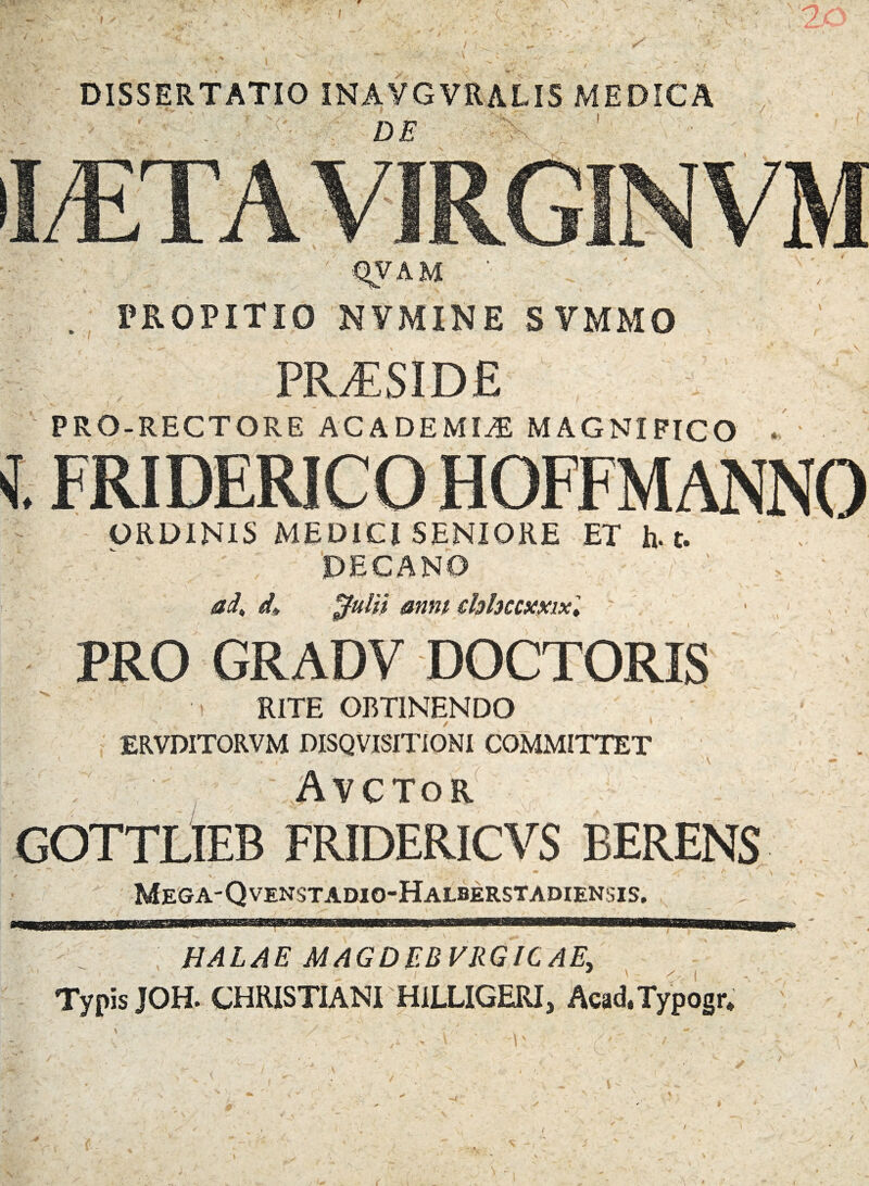 7 f DISSERTATIO INAVGVRALIS MEDICA : ; '<*• de ■ \ \ PROPITIO NVMINE SVMMO PRJESlDE PRO-RECTORE ACADEMIA MAGNIFICO . ORDINIS MEDICI SENIORE ET h. t. PEGANO ad, d, ^ulii anni ehhccxxix', PRO GRADV DOCTORIS RITE OBTINENDO ERVDITORVM DISQVISITIONI COMMITTET Avctor GOTTLIEB FRIDERICVS BERENS / \f ' _ f * ? - ,v ' ' . - , , ' \ * Mega-Qvenstadio-Halberstadiensis. HALAE MAGDEBVRGICAE, Typis JOH. CHRISTIANI HILLIGERI, Acad.Typogr, i \ i