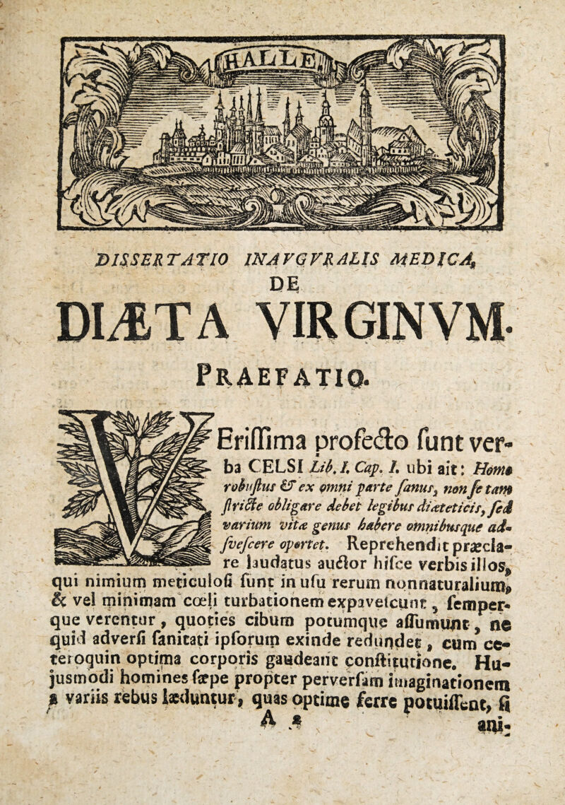 l-MAvntrv Ar ra MED$CA$ UE, Eriflima profe&o funt ver¬ ba CELSI Lib./, Cap. 1, ubi ait: Hom§ rofaftus & ex omni parte fanus} non fe tam flriffie obligare debet legibus diateticis, fed varium vita genus habere omnibusque ad- fvefcere opertet. Reprehendit prarcla- v , re laudatus auflor hifce verbis illos, qui nimium meciculofi funt in ufu rerum nonnaturalium» ^#1 ija 1 i turbationem expavelcunc 5 femper* que verentur , quoties cibum potumque aflumunt, fle quid adverfi fanitati ipforum exinde redundet, cum ce- teroquin optima corporis gaudeant conftitqtione. Hu¬ jusmodi homines fsrpe propter perverfam imaginationem g variis rebus laeduntur , quas optime ferre potuiffent, fi * : ani;