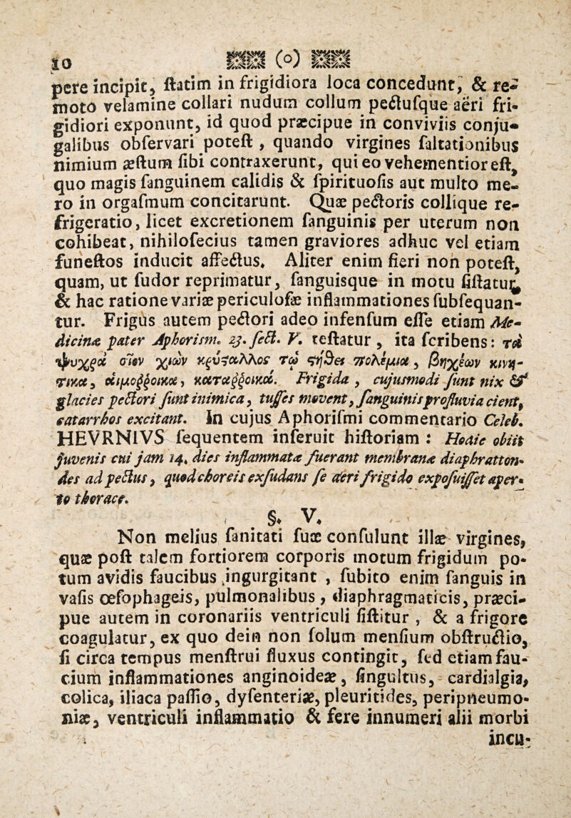 pcre incipit, ftatim in frigidiora loca concedunt, & re¬ moto velamine collari nudum collum peftufque aeri fri¬ gidiori exponunt, id quod praecipue in conviviis conju¬ galibus obfervari poteft , quando virgines faltationibus nimium aedum libi contraxerunt, quieovehementioreft, quo magis fanguinem calidis & fpirituolis aut multo me¬ ro in orgafraum concitarunt. Quae pe<ftoris collique re¬ frigeratio, licet excretionem fanguinis per uterum non collibeat, nihilofecius tamen graviores adhuc vel etiam funeftos inducit afte&us, Aliter enim fieri non poteft, qu3m, ut fudor reprimatur, fanguisque in motu fiftatu^ & hac ratione variae periculofe inflammationes fubfequan- tur. Frigus autem pe#ori adeo infenfum efle etiam Me¬ dicina pater Aphorism. zj. fett. V. teftatur , ita fcribens: rd ifyvXgd o7»v k^ccKKos Teo ^Bet ytohifztu, Ktvif- <rrM, eitiAC^oiKoi, xctTccggcwM. Frigida , cujutnwdi funt nix & glacies peftori funt inimica, tujfcs movent, fanguinisprofluvia cient, e at arrhas excitant, in cujus Aphorifmi commentario Celeh. HEVRN1VS fequentem inferuic hiftoriam : Heaie abiit juvenis cui jam 14, dies inflammata fuerant memlrana diaphratton* des ad pettus, qttod choreis exfudans fe derifrigido expofuifet aper* ta thorace. , . §* v. Non melius fanitati fuce confulunt illae virgines, quae poft talem fortiorem corporis motum frigidum po¬ tum avidis faucibus ^ingurgitant , fubito enim fanguis in valis oefophageis, pulmonalibus, diaphragmaticis, praeci¬ pue autem in coronariis ventriculi fiftitur , & a frigore coagulatur, ex quo dein non folum menfium obftru$io, fi circa tempus menftrui fluxus contingit, ftd etiam fau¬ cium inflammationes anginoideae, lingultus, cardialgia, colica, iliaca pallio, dyfenteriae, pleuritides, peripneumo- nise, ventriculi inflammatio & fere innumeri alii morbi incu-