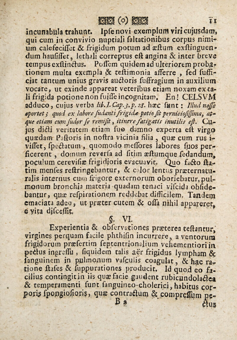 i incunabula trahunr. Ipfe novi exemplum viri cujusdam, qui cum in convivio nuptiali faltacionibus corpus nimi- um calefecilfet & frigidum potum ad seftum exftinguen dum haufiffec, lethali correptus cft angina ,& inter breve tempus exftimdus. PofTem quidem ad ulteriorem prober tionem multa exempla $t teftimonia afferre , fed fuffi- ciat tantum unius gravis au&oris fuffragium in auxilium vocare, ut exinde appareat veteribus etiam noxam exta¬ li frigida potione non fuiffe incognitam. En! CELSVM adduco, cujus verba lib.I.Cap.j.p,28. haec fiant: Illud nefii oportet / quod ex labore fudantifrigida potio fit perniciofijfima, at¬ que etiam cum Cudor [e remifit, itinere fatigatis inutilis efi. Cu- jus di<5fi veritatem etiam fu© damno experta eft virgo quaedam Paftoris in noftra vicinia filia , quae cum rus i» viffet, fpeftatum , quomodo meffores labores fuos per¬ ficerent , domum reverfa ad fitim aeftumque fedandum, poculum cerevifiae frigidioris evacuavit. Quo fa&o Ha,- tim menfes refiringebantur, & edor lentus praeternatu- ralis internus cum frigore externorum oboriebatur, pul¬ monum bronchia materia quadam tenaci vifeida oblide¬ bantur, quae refpirationem reddebat difficilem. Tandem emaciata adeo, ut praeter cutem & offa nihil appareret* e yita djfceffit, VI. Experientia & oblemtiones praeterea teftantur, virgines perquam facile phthilin incurrere, a ventorum frigidorum praefertim feptentrionajium vehementioriin peplus ingreffu , fiquidem talis aer frigidus lympham & languinem in pulmonum vafculis coagulat, & hac ra¬ tione ftafes & ilippurationes producit. Id quod eo fa¬ cilius contingit in iis qua? facie gaudent rubiqmdolaflea & temperamenti funt fanguineo-cholerici, habitus cor¬ poris fpo.ngiofiori$, qu$ contraitura Sc compreflum pe-