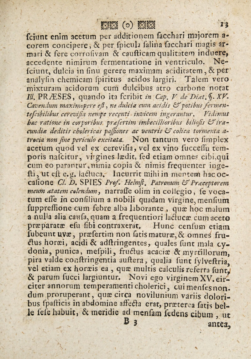 -i fciunc enim acetum per additionem facchari majorem a- corem concipere, & per fpicula lalina facchari magis ar¬ mari & fere corroilvam & caufticam qualitatem induere» accedente nimirum fermentatione in ventriculo. Ne» fciunt, dulcia in (Inu gerere maximam acidicatem, & per analyfm chemicam fpiritus acidos largiri. Talem vero, mixturam acidorum cum dulcibus atro carbone notat III. PRvESES, quando ita fcribit in Cap, V de Di<et.§. XV. Cavendum maximopere efi, ne dulcia cum acidis &potibus fermen- tefcibilibus cerevifia nempe recenti invicem ingerantur. Vidimus hac ratione in corporibus prafenim imbecillioribus biliojis cd' ira- eundi a deditis cholericas pajjiones ac ventris id colica tormenta trecia non fine periculo excitata. Non tantum vero firoplex acetum quod vel ex cerevifia, vel ex vino lucceflu tem¬ poris nafeitur, virgines laedit, fed etiam omnes cibi,qui cum eo parantur,nimia copia & nimis frequenter inge- fti, ut efi: e.g. iaifiuca. Incurrit mihi in mentem hacoc» cafione Cl. D. SPIES Pro/'. Helmft. Patronum cdPracepterem meum at at em colendum, narrafle oiim in collegio, fe voca¬ tum elTe in confilium a nobili quadam virgine, menfium fuppreflione cum febre alba laborante , quae hoc malum a nulla alia caufa, quam a frequentiori la&ucae cum aceto praeparatae efu fibi contraxerat. Hunc cenfum etiam iubeuntuvae, praefertim non facis maturae, & omnes' fru- $us horaei, acidi & adftringentes, quales fune mala cy- donia, punica, mefpili, friufius acaciae & myrallorum, pira valde conftringentia auftera, qualia funt fylveftria vel etiam ex horaeis ea , quae multis calculis referta funt» & parum fucci largiuntur. Novi ego virginem XV. cir¬ citer annorum temperamenti cholerici, cui menfesnon¬ dum proruperant, quae circa novilunium variis dolori¬ bus fpafticis in abdomine affedla erat, praeterea fatis bel¬ le fefe habuit, & meridie ad menfara fedens cibum , ut antea.