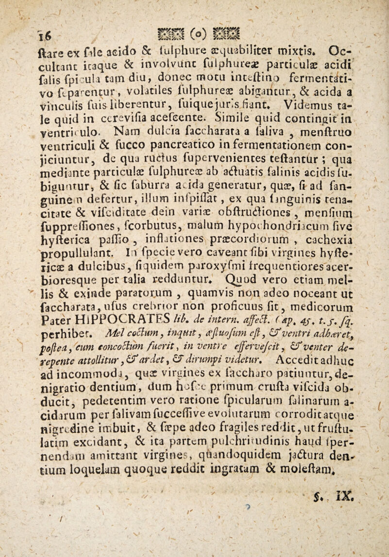 v> 1$ mm (o) i *■ ■»«. W ftara ex file acido & fulphure aequabiliter mixtis. Oc¬ cultant itaque & involvunt fulphureae particulae acidi falis fpicula tam diu, donec motu inttftino fermentati- vo f.parentur, volatiles fulphureae abigantur, & acida a vinculis fuis liberentur, fuiquejuris fiant. Videmus ta¬ le quid in ccrevifia acefeente. Simile quid contingit in ventriculo. Nam dulcia faccharara a faliva , menftruo ventriculi & fucco pancreatico in fermentationem con¬ jiciuntur, de qua rudus fuperveniences teftantur ; qua mediante particulae fulphureae ab aduatis falinis acidis fu- biguntur, & fic faburra acida generatur, quae, (i ad fan- guine n defertur, illum infpiflat, ex qua linguinis tena¬ citate & vifciditate dein variae obftrudiones, mendum fuppreffiones, fcorbutus, malum hyp ochondriacum live hyfterica pallio , inflationes praecordiorum , cachexia propullulant. In fpecie vero caveant flbi virgines hyfle* ricae a dulcibus, fiquidem paroxyfmi frequentioresacer- bioresque per talia redduntur. Quod vero etiam mel¬ lis & exinde paratorum , quamvis non adeo noceant ut faccharata,ufus crebrior non proficuus fit, medicorum Pater HiPPOCRATES lib. de intern. affeci. Cap, nj, t.f./q. perhibet. Mei coelum, inquit, <ffluofum efl, Sf ventri adb.tret, pofleit, cum concoctum fuerit, in ventre effervejeit, & venter de¬ repente attollitur ,&ardet, cTdirumpi videtur. Accedit adhuc ad incommoda, qus virgines ex faccharo patiuntur,de- nigratio dentium, dum fiofre primum crufta vifeida ob¬ ducit, pedecentim vero ratione fpicularum fulinarum a- cidarum per falivamfucceflive evolutarum corrodit atque nigredine imbuit, & frepe adeo fragiles reddit, ut fruftu- latim excidant, & ita partem pulchritudinis haqd fper- nendmi amittant virgines, quandoquidem jadtura den¬ tium loquelam quoque reddit ingratam & moieftam.