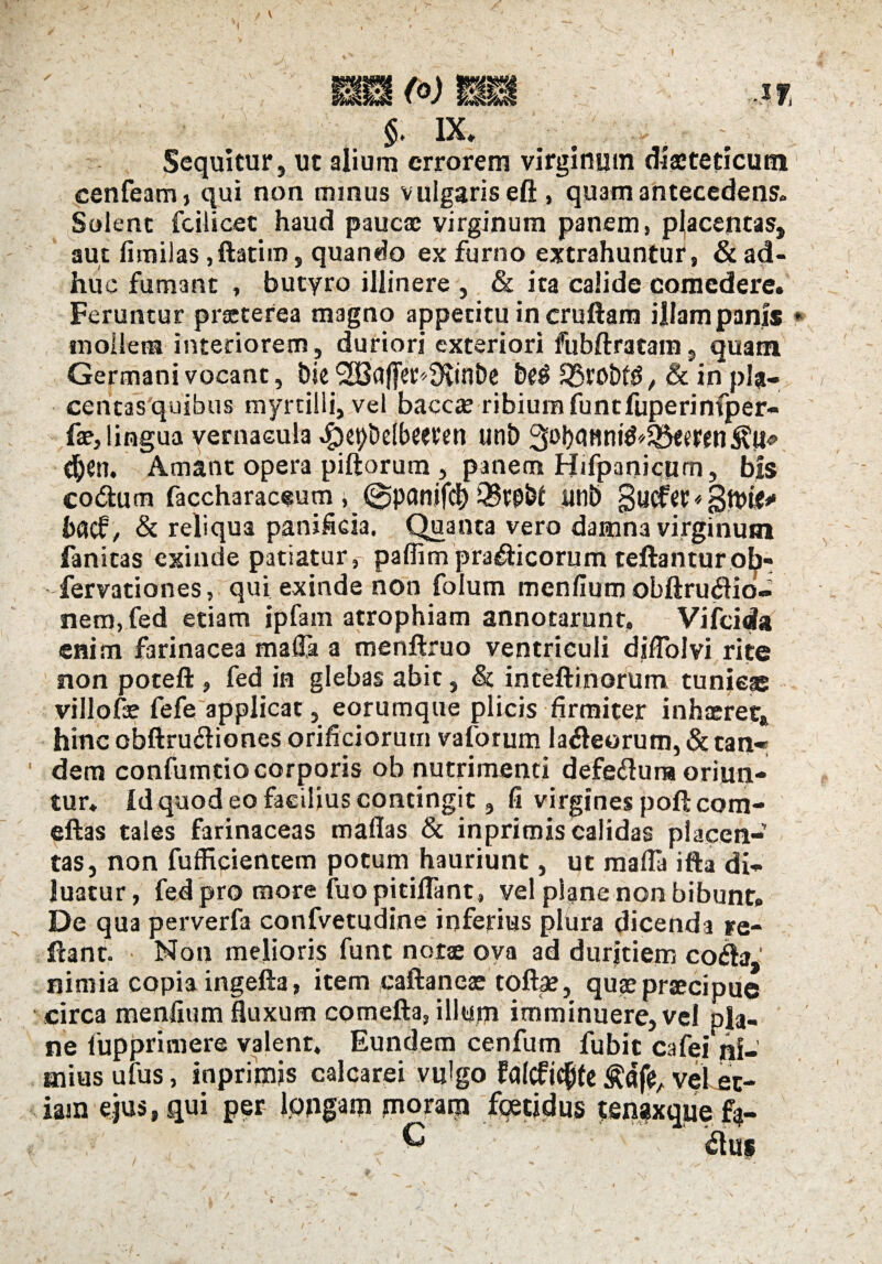 §. IX. / . Sequitur, ut alium errorem virginmn diaeteticutn cenfeam, qui non mmus vulgaris eft , quam antecedens. Solent fcilicet haud paucae virginum panem, placentas, aut fimilas jftatim, quando ex furno extrahuntur, & ad¬ huc fumant , butyro illinere , & ita calide comedere. Feruntur praeterea magno appetitu in cruftam illam panis * mollem interiorem , duriori exteriori fubftratam, quam Germani vocant, t)ie <2CBctffer^3fv*nDe &£$ 33tobfg, & in pia- centasquibus myrtilli, vel baccie ribium funtfuperinfper- fae, lingua vernacula $ept>elbceten unt) djtn. Amant opera piftorum, panem Hifpanicpm, bis co&um faccharaceum ; dJpflnJtfcl) SBtP&l lltlb $ucfCC* jStpfcf** haef, & reliqua panificia. Quanta vero damna virginum fanitas exinde patiatur, paffim pra$icorum teftanturob- fervationes, qui exinde hon folum menfium obftru<flib- nem, fed etiam ipfam atrophiam annotarunt, Vifcida enim farinacea mafla a menftruo ventriculi diflolvi rite non poteft , fed in glebas abit, & inteftinorum tunieae villofa? fefe applicat, eorumque plicis firmiter inhaeret» hinc obftru&iones orificiorum vaforum laneorum, & tan« dem confumcio corporis ob nutrimenti defe&una oriun¬ tur. Id quod eo facilius contingit, fi virgines poftcom- eftas tales farinaceas maflas & inprimis calidas placen¬ tas, non fufficientem potum hauriunt, ut mafla ifta di¬ luatur, fed pro more fuo pitiflant, vel plane non bibunt. De qua perverfa confvetudine inferius plura dicenda re¬ flant. Non melioris fune not$ ova ad duritiem co<&3' nimia copia ingefta, item caftaneae tofta?, quae praecipue circa menfium fluxum comefta, illum imminuere, vel pla¬ ne fupprimere valent. Eundem cenfum fubit cafei ni¬ mius ufus, inprimis calcarei vulgo fd(c£i$fe vel et¬ iam ejus, qui per ippgam moram foetidus tsnaxque G <61us I