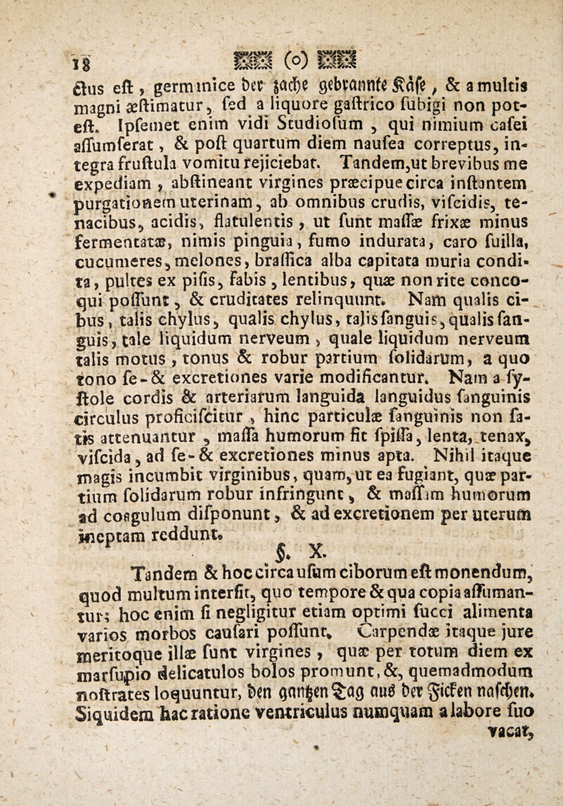 ftus eft , germinice bet jadje gebvantlf^ &afe, & a multis magni aeftimatur, fed a liquore gaftrico fubigi non pot- eft. Ipfemet enim vidi Studiofum , qui nimium eafei aflumferat, & poft quartum diem naufea correptus, in¬ tegra fruftula vomitu rejiciebat. Tandem,ut brevibus me expediam , abftineanc virgines praecipue circa inftantem purgationem uterinam, ab omnibus crudis, vifcidis, te¬ nacibus, acidis, flatulentis> ut funt maflae frixae minus fermentatae, nimis pinguia, fumo indurata, caro fuilla, cucumeres,melones, braflica alba capitata muria condi¬ ta, pultes ex pifis, Fabis , lentibus, quae non rite conco¬ qui poflunt, & cruditates relinquunt» Nam qualis ci¬ bus, talis chylus, qualis chylus, talisfanguis,qualisfan- guis , taie liquidum nerveum , quale liquidum nerveutn talis motus, tonus & robur partium folidarum, a quo tono fe-& excretiones varie modificantur. Nam a fy- ftole cordis & arteriarum languida languidus fmguinis circulus proficifcitur , hinc particulae fangumis non fa¬ tis attenuantur , mafla humorum fit fpifla, lenta, tenax, vifcida, ad fe-& excretiones minus apta. Nihil itaque magis incumbit virginibus, quam,ut ea fugiant, quae par¬ tium folidarum robur infringunt, & manam humorum ad coagulum difponunt > & ad excretionexn per uterum ineptam reddunt» X. Tandem & hoc circa ufiam ciborum eft monendum, quod multum interfit, quo tempore & qua copia affuman- tur; hoc enim fi negligitur etiam optimi fucci alimenta varios morbos caufari poflunt. Carpendae itaque jure meritoque illae funt virgines, quae per totum diem ex marfupio delicatulos bolos promunt,&, quemadmodum noftrates loquuntur, ben qan$en§ag aug bet §icfen tinfcfien. Siquidem luc ratione ventriculus ausnquam a labor e fuo vacat.
