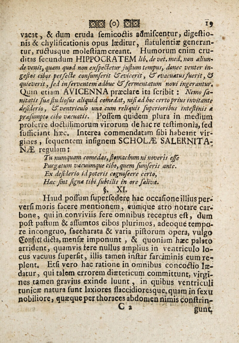 vacat, & dum cruda femicoftis admifcentur, digeftio- nis & chylificationis opus laeditur, flatulentiae generan¬ tur, ru<flusque moleftiam creant. Humorum enim cru¬ ditas fecundum HIPPOCRATEM lib„ de vet. med, non aliun- de venit, quam quod non exfpccletur juflum tempus, d&nec venter in- gejlos cibos perfere confumferit &evicerit, & evacuatus fuerit quieverit, fed in ferventem adhuc &fermentatum novi ingerantur* Qu, n etiam AVICENNA praeclare ita fcribit ? Nemo fa- nitatis [mejiudiofus aliquid comedat, niji ad hoc certo prius invitante dejiderio, Zf ventriculo una cum reliquis [uberioribus intejlinis a prafumpto cibo vacuatis. Poflem quidem plura in medium proferre do<5tiiiimorum virorum de hac re teftimonia,fed fuffieiant hsec» Interea commendatam fibi habeant vir¬ gines , fequentem infignetn SCHOLA SALERNITA- NiE regulam? Tu numquam comedas, ftomachum ni noveris ejfe Purgatum vacuumque cibo, quem fumferis ante. Ex defiderio id poteris cognofeere certo, Hac Jint figna tibi fubtilis in ore faliva. §♦ XL Haud polium fuperfedere hac occa/Ione illius per- verfi moris facere mentionem, eumque atro notare car¬ bone, qui in conviviis fere omnibus receptus eft, dum poli paftum & aflumtos cibos plurimos, adeoque tempo¬ re incongruo, faeeharata varia piftorum opera, vulgo dicla, menfae imponunt , & quoniam haec palato arrident, quamvis fere nullus amplius in ventriculo lo¬ cus vacuus fuperfit, illis tamen inftar farciminis eum re* plent* Etfi vero hac ratione in omnibus conco<flio fo¬ datur, qui talem errorem dieteticum committunt, virgi¬ nes tamen gravius exinde luunt, in quibus ventriculi tunicae natura funt laxiores flaccidioresque,quarninfexu nobiliore, quaeque per thoraces abdomen nimis conftrin- P * gunt