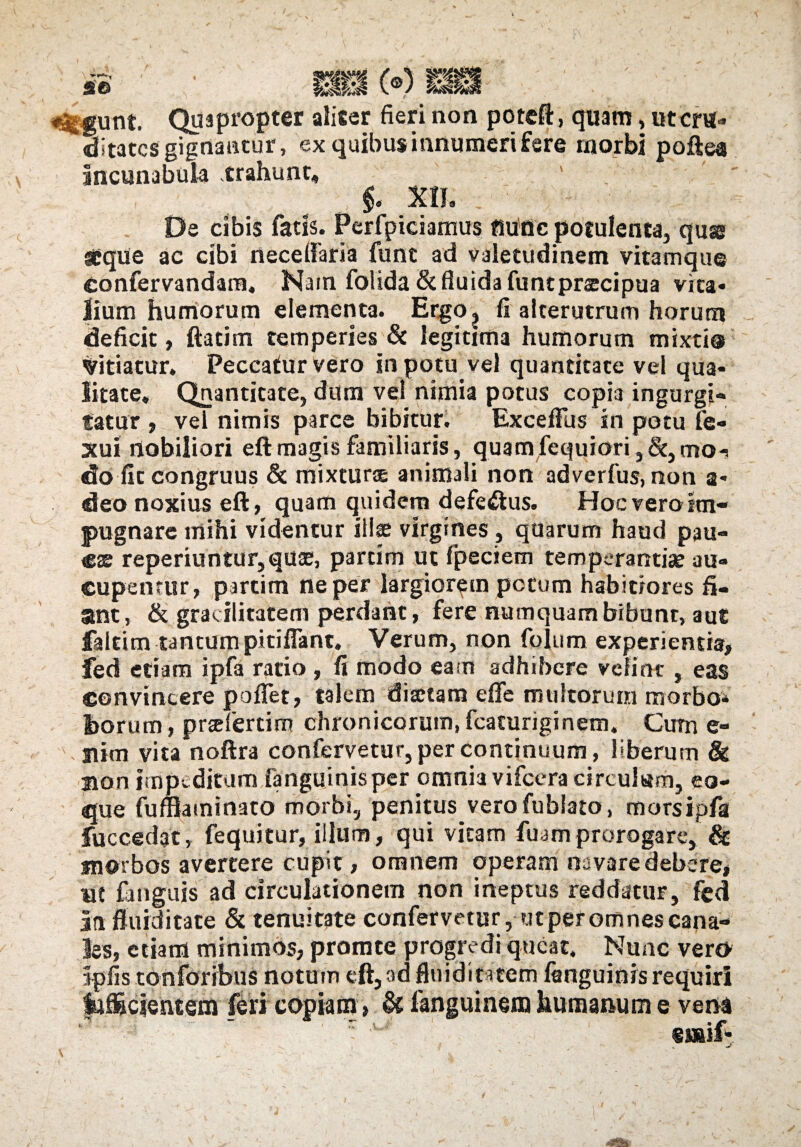 <^gunt. Quapropter aliter fieri non poteft, quam, utcm- «ditatcs gignantur, ex quibus innumeri fere rxiorbi poftea incunabula trahunt, §< X1J. De cibis fatis. Perfpiciamus fiuflc potulenta, quse neque ac cibi necelfaria fune ad valetudinem vitamque Confervandam, Nam folida& fluida funtpraecipua vita¬ lium humorum elementa. Etgo^ fi alterutrum horum deficit, ftatim temperies & legitima humorum mixti® titiatur. Peccatur vero in potu vel quantitate vel qua¬ litate, Qnantitate, dum vel nimia potus copia ingurgi¬ tatur , vel nimis parce bibitur. Exceflus in potu fe- xui nobiliori eft magis familiaris, quam fequiori, &, moi do fit congruus & mixturae animali non adverfus, non a* deo noxius eft, quam quidem defeftus. Hoc vero im¬ pugnare mihi videntur illae virgines , quarum haud pau¬ cae reperiuntur,quae, parcim ut fpeciem temperantiae au¬ cupentur, partim ne per largiorem potum habitiores fi¬ ant, & gracilitatem perdant, fere numquambibunt, aut faleim tantum pitifFant. Verum, non folum experientis, fed etiam ipfa ratio , fi modo eam adhibere velint , eas convincere poflet, talem diaetam effe multorum morbo* fcorum, prscfertim chronicorum, fcaturiginem. Cum e- -nim vita noftra confervetur, per continuum, liberum & Bon impeditum fanguinisper omnia vifcera circularo, co¬ que fuffiaminato morbi, penitus verofublato, morsipfa fuccedat, fequitur, illum, qui vitam fuam prorogare, & morbos avertere cupit, omnem operam navare debere, ut fjuguis ad circulationem non ineptus reddatur, fed In fluiditate & tenuitate confervetur, utper omnes cana¬ les, etiam minimos, promte progredi queat. Nunc vern Ipfis tonforibus notum eft, ad fluidintem fanguinis requiri Illicientem feri copiam» & fanguinem humanum e vena eiaif* \