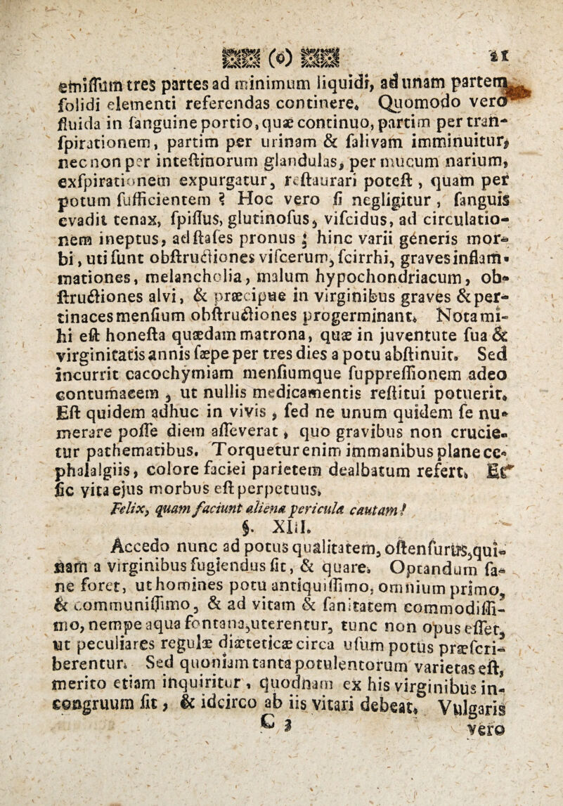 / / l&l^f etnifltom tres partes ad minimum liquidi, ad unam partennL- folidi elementi referendas continere. Quomodo veror^ fluida in fanguine portio, quae continuo, partim per traft- fpirationem, partim per urinam & falivam imminuitur# nec non per inteftinorum glandulas, per mucum narium, exfpirationem expurgatur, reftaurari poteft, quam per potum fufficientem \ Hoc vero fi negligitur, fanguis evadit tenax, fpiflus, glutinofus, vifcidus, ad circulatio¬ nem ineptus, aciftales pronus : hinc varii generis moi> bi , utifunt obftrutf iones vifcerum,fcirrhi, gravesinflam* mationes, melancholia, malum hypochondriacum, ob® ftru&iones alvi, & praecipue in virginibus graves &per* tinacesmenfium obftrudiones progerminant» Nota mi¬ hi eft honefta quaedam matrona, quae in juventute fua& virginitatis annis faepe per tres dies a potu abftinuit. Sed incurrit cacochymiam menfiumque fupprefiionem adeo contumacem , ut nullis medicamentis reditui potuerit, Eft quidem adhuc in vivis , fed ne unum quidem fe nu* merare pofTe diem a fle verat, quo gravibus non crucie¬ tur pathematibus. Torquetur enim immanibus plane ce« phalalgiis, colore faciei parietem dealbatum refert» Et1* fic yita ejus morbus eft perpetuus» Felix, quam faciunt aliena fericula cautam l §. Xlil» Accedo nunc ad potus qualitatem, oftenfurti$5qui« Barii a virginibus fugiendus fic, & quare» Optandum fa« s ne foret, ut homines potu antiquiflimo, omnium primo & t..ommuniflimo5 & ad vitam & fanitatem eommodifli- tno, nempe aqua fontana^uterentur, tunc non opus effer Ut peculiares regulae diaeteticae circa ufum potus praefcri- ' berentun Sed quoniam tanta potulentorum varietas eft merito etiam inquiritur , quodnam ex his virginibus in- Gocgruum fit, & idcirco ab iis vitari debeat. Vulgaris ' / v' vero l