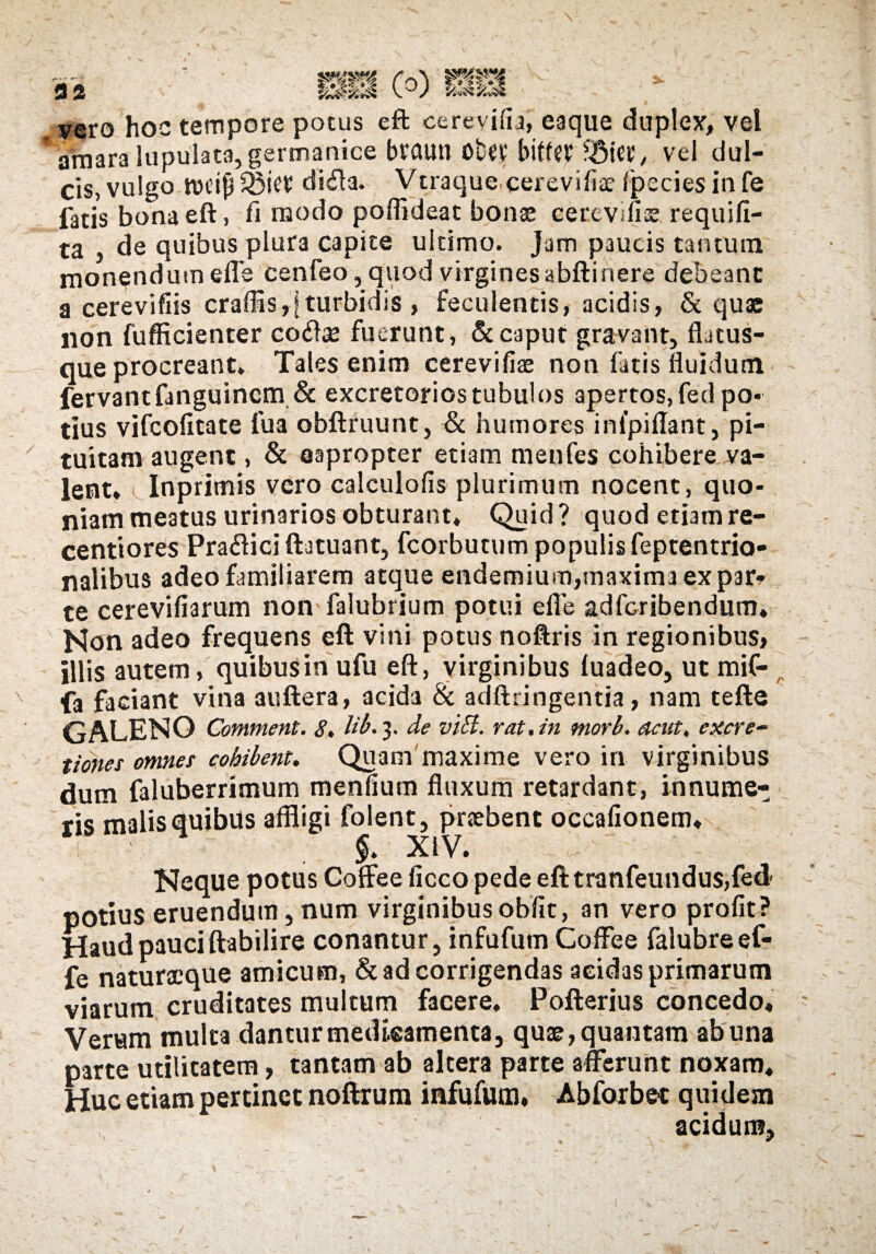 ('r)\ v-V tu««JS 9 2 vero hoc tempore potus eft cerevifia, eaque duplex, vel f tfmara lupulata,germanice braun obev biffet ?$ier, vel dul¬ cis, vulgo ivcifjSBict dida. Vtraque cerevifia? fpeciesinfe fatis bona eft, fi modo poflideat bonae cerevilis requifi- ta , de quibus plura capite ultimo. Jam paucis tantum monendum effe cenfeo, quod virginesabftinere debeant a cerevifiis craflis,| turbidis , feculentis, acidis, & quae non fufficienter coiLe fuerunt, & caput gravant, fLtus- que procreant. Tales enim cerevifiae non fatis fluidum fervant fanguincm & excretorios tubulos apertos, fed po« tius vifcofitate fua obftruunt, & humores inlpiflant, pi¬ tuitam augent, & eapropter etiam menfes cohibere va¬ lent* Inprimis vero calculofis plurimum nocent, quo¬ niam meatus urinarios obturant, Quid? quod etiam re¬ centi ores Pra&ici ftatuant, fcorbutum populis feptentrio- nalibus adeo familiarem atque endemium,maxima ex par¬ te cerevifiarum non falubrium potui efle adfcribendum. Non adeo frequens eft vini potus noftris in regionibus, illis autem, quibusin ufu eft, virginibus luadeo, ut mif- fa faciant vina auftera, acida & adftringentia, nam tefte GALENO Comment. 8. lib.y de viEt. rat.in morb. acut, excre- tiones omnes cohibent. Quam maxime vero in virginibus dum faluberrimum menfium fluxum retardant, innume¬ ris malis quibus affligi folent, praebent occafionem, $» XIV. Neque potus Coffee ficco pede eft tranfeundus,fed potius eruendum, num virginibus obiit, an vero profit? Haud pauci ftabilire conantur, infufum Coffee falubreef- fe naturacque amicum, & ad corrigendas acidas primarum viarum cruditates multum facere, Pofterius concedo. Verum multa dantur medicamenta, quae, quantam ab una parte utilitatem, tantam ab altera parte afferunt noxam* Huc etiam pertinet noftrum infufum, Abforbet quidem ' - acidum,