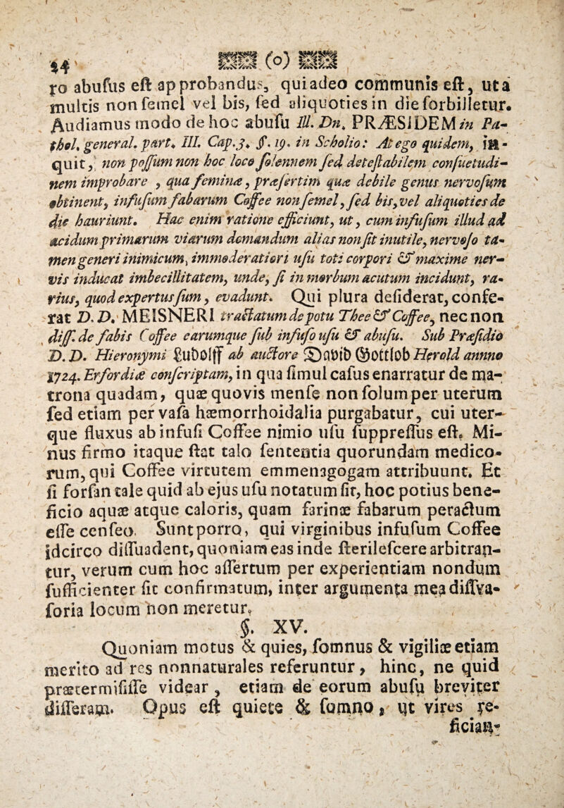 1 s 'V. ~\ 44' mmX°) Xo abufus eft approbandum qui adeo communis eft, uta multis nonfemel vel bis, fed aliquoties in dieforbiJIetur. Audiamus modo de hoc abufu IU. Dn, PRy£SiDEM/« Pa- thel. general. part, III. Cap.j. jf. ip. in Scholio: At ego quidem, in¬ quit, non poffium non hoc loco J&lennem fed. deteflabilem confiietudi- nem improbare , qua femina, prajertim qua debile genus nervofwn obtinent, infufum fabarum Coffee nonfemel, fed bis, vel aliquoties de die hauriunt. Hac enim ratione efficiunt, ut, cum infufum illud ad acidum primarum viarum domandum alias non Jit inutile, nervojo ta¬ men generi inimicum, immoderatior i ufu toti corpori <Fmaxime ner¬ vis inducat imbecillitatem, unde, fi in morbum acutum incidunt, ra¬ rius, quod expertusfum, evadunt. Qui plura defiderat, confe¬ rat Z), AMEISNERI craffatum de potu Theeof Coffee, necnon diffi.de fabis Coffee e arumque fub infufoufu cf abufu. Sub Prafidio D.D. Hieronymi £llt)0l{f ab auffore ©Ottlob Herold annno 1724. Erfordia confcriptam,\\\ qua fimul cafus enarratur de ma¬ trona quadam, quae quovis rnenfe non folumper uterum fed etiam per vafa haemorrhoidalia purgabatur, cui uter¬ que fluxus abinfufi Coffee nimio ufu fupprefliis eft. Mi¬ nus firmo itaque ftat talo fententia quorundam medico¬ rum, qui Coffee virtutem emmenagogam attribuunt. Et fi forfan tale quid ab ejus ufu notatum fir, hoc potius bene¬ ficio aquae atque caloris, quam farinae fabarum perarum effe cenfeo Sunt porro, qui virginibus infufum Coffee idcirco difluadent, quoniam eas inde fterilefcere arbitran¬ tur, verum cum hoc affertum per experientiam nondum fufficienter fit confirmatum, inter argumenta mepdiflVa- ' foria locum non meretur, - §. XV. . # - Quoniam motus & quies, fotnnus & vigiliae etiam merito ad res nonnattirales referuntur, hinc, ne quid praetermififle videar, etiam de eorum abufu breviter differam* Opus eft quiete & famno» qt vires je- ficia^ >