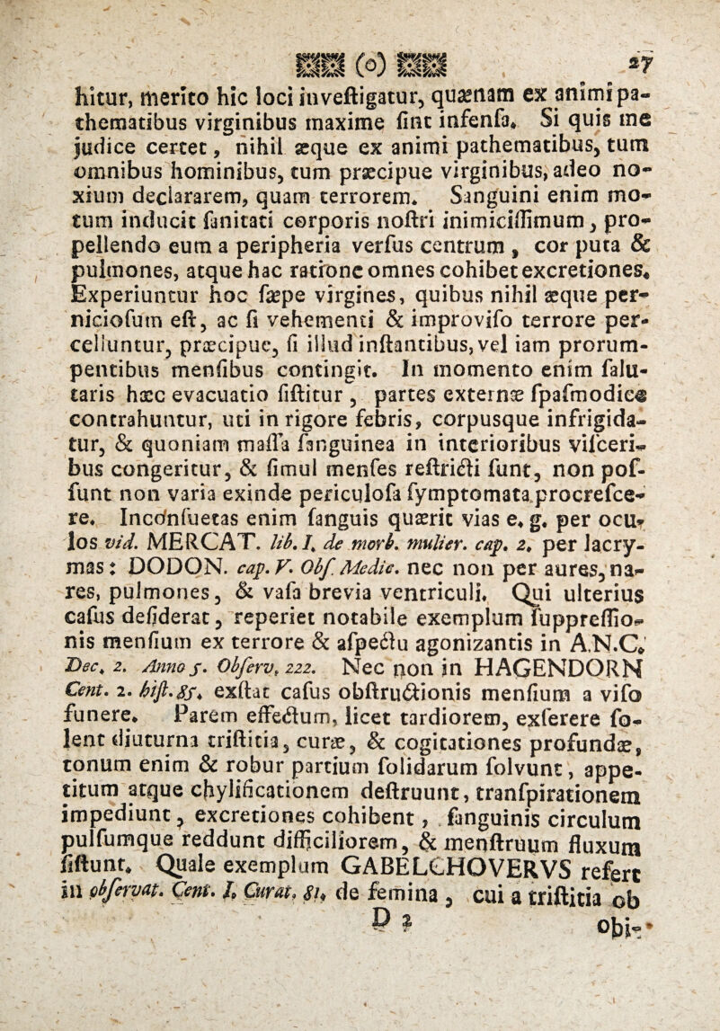 hitur, merito hic loci inveftigatur, quinam ex animi pa- thematibus virginibus maxime fint infenfa» Si quis me judice certet, nihil «que ex animi pathematibus, tum omnibus hominibus, tum praecipue virginibus, adeo no¬ xium declararem, quam terrorem. Sanguini enim mo¬ tum inducit {unitati corporis noftri inimiciflimum, pro¬ pellendo eum a peripheria verfus centrum , cor puta & pulmones, atque hac ratione omnes cohibet excretiones* Experiuntur hoc f«pe virgines, quibus nihil aeque per- niciofutn eft, ac fi vehementi & improvifo terrore per¬ celluntur, praecipue, Ii illud inflantibus, vel iam prorum¬ pentibus menfibus contingit. In momento enim falu- taris haec evacuatio fiftitur , partes externae fpafmodio® contrahuntur, uti in rigore febris, corpusque infrigida¬ tur, & quoniam mafla fsnguinea in interioribus vilceri- bus congeritur, & fimul menfes reftri&i funt, non pof- funt non varia exinde periculofa fymptomataprocrefce- re. Incdnfuetas enim fanguis quaerit vias e, g. per ocUt dos vid. MERCAT. lib. I, de morb. mulier, cap. z, per lacry- mas: DODON. cap.V. obf. Medie, nec non per aures, na¬ res, pulmones, & vafa brevia ventriculi. Qui ulterius cafus defiderat, reperiet notabile exemplum fuppreflio- nis mentium ex terrore & afpeftu agonizantis in A.N.C* Dec, 2. Anno j. Obferv, ZZ2. Nec non jn HAGENDORN Cent. 2. hi fi. gj. exftat cafus obftru&ionis menfium a vifo funere. Parem efferum, licet tardiorem, exferere fo- lent diuturna triftitia, curae, & cogitationes profundae, tonum enim & robur partium folidarum folvunt, appe¬ titum atque cjaylificationem deftruunt, tranfpirationem impediunt ? excretiones cohibent, . fanguinis circulum pulfumque reddunt difficiliorem, & menftruum fluxum fiftunt» Quale exemplum GABELCHOVERVS refert in obf eryat. (dent. /* Cuvut. de femina , cui a triftitia cb