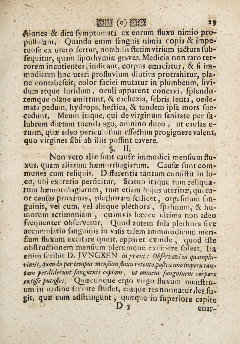 flories & dira (ymptotnata ex eorum fluxu nimio pro- pUllulant» Quando enim fanguis nimia copia & impe¬ tu ofe ex utero fertur, notabilisftatim virium jaftura fub- fequitur, quam Hpoihymiae graves, Medicis non raro ter¬ rorem incudentes, indicant, corpus emaciatur, & fi im¬ modicum hoc uteri profluvium diutius protrahitur, pla¬ ne contabefcit, color faciei mutatur in plumbeum, livi¬ dum atque luridum, oculi apparent concavi, fpiendo* remque plane amittunt, & cachexia, febris lenta, oede¬ mata pedum, hydrops, hetflica, & tandem ipfa mors fuc- Cedunt* Meum itaque» qui de virginum fanitate per fa« lubrern diaetam tuenda ago, omnino duco » ut caufas e- ruam, quae adeo perkubfum efferum progignere valent» quo virgines flbi ab illis poflint cavere., ■ ' ? . - $♦ f .. . Hort veto aliae ftint caufae immodici menfium flu¬ xus» quam aliarum hadflorfhagiafuriu Caufae fune com¬ munes cum reliquis. Offerenda tantum confiftit in lo- .co, ubi excretio perficitur» Statuo itaque tum reliqua¬ rum haemorrhagiarum, tum etiam hujus uterinae,quatu- or caufas proximas, plethoram feilicet, orgafmum fan¬ guinis, vel cum, vel absque plethora , fpa fimum, & hu¬ morum acrimoniam , quamvis haecce ultima non adeo frequenter obfervetur* Quod autem fola plethora fi ve accumulatio fanguinis in vafis talem immmodicum men- liUm fluxum excitare queat, apparet exinde , quod ifle obftruiHonem menfium plerumque excipere {pleat, Ita enim lcribit D. JVNGKEN inpraxi: Oijervav)in quamplu- rimis, quando per tempus menfium fluxu retento,poflea uno impetu tan ¬ tam perdiderunt fanguinis copiam , ut omnem fanguinem corpore exiijfeputaps. Quaecunque ergo virgo fluxum menftru- «m in ordine fervare ftudet, easque res nonnaturales fu¬ git, quae eum adftringunt, quaeque in fuperiore capite ® 3 i • - ; enar- \ \ \