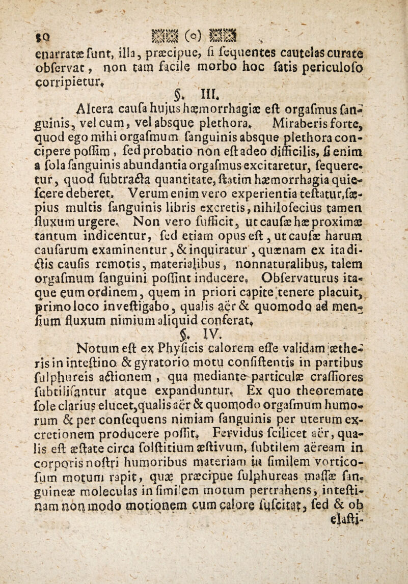 enarrat» funt, illa, praecipue, fi fequentes cautelas curate obfervac, non tam facile morbo hoc fatis periculofo corripietur* ^ ; j. M Altera eaufa hujus haemorrhagiae eft orgafmus fati- quinis, vel cum, vel absque plethora» Miraberis forte, quod ego mihi orgafmum fanguinis absque plethora con¬ cipere poffim > fed probatio non eft adeo difficilis, £ enim a fola fanguinis abundantia orgafmus excitaretur, fequere* tur, quod fuhtrafta quantitate, ftatim haemorrhagia quie- fcere deberet» Verum enim vero experientia teuatur.fae- pius multis fanguinis libris excretis, nihilofecius tamen fluxum urgere. Non vero fufficit, ut caufae hae proximae tantum indicentur, fed etiam opus eft , ut caufae harum caufarum examinentur, & inquiratur , quaenam ex itadi- <ftis caufis remotis, materialibus, nonnaturalibus, talem orgafmum fanguini poflint inducere, Obfervaturus ita¬ que eum ordinem, quem in priori capite'tenere placuit^ primo loco inveftigabo, qualis aer& quomodo ad men* flum fluxum nimium aliquid conferat* $. IV. Notum eft ex Phyficis calorem effe validam [aethe¬ ris in inteftino &gyratorio motu confiftentis in partibus fjlphureis asionem , qua mediante particulae craffiores fubtilifqntur atque expanduntur, Ex quo theoremate fole clarius elucet,qualis aer & quomodo orgafmum humo* rum & per confcquens nimiam fanguinis per uterum ex- cretionem producere poflit* Fervidus fcilicet aer, qua¬ lis eft aeftate circa folftitium aeftivum, fubtilem aeream in corporis noflri humoribus materiam in fimilem vortico- fum motum rapit, quae praecipue fulphureas maffae fan» guineae moleculas in fimilem motum pertrahens, intefti- nam noq modo motionem cum calore fufeitaf, fed & oh 1