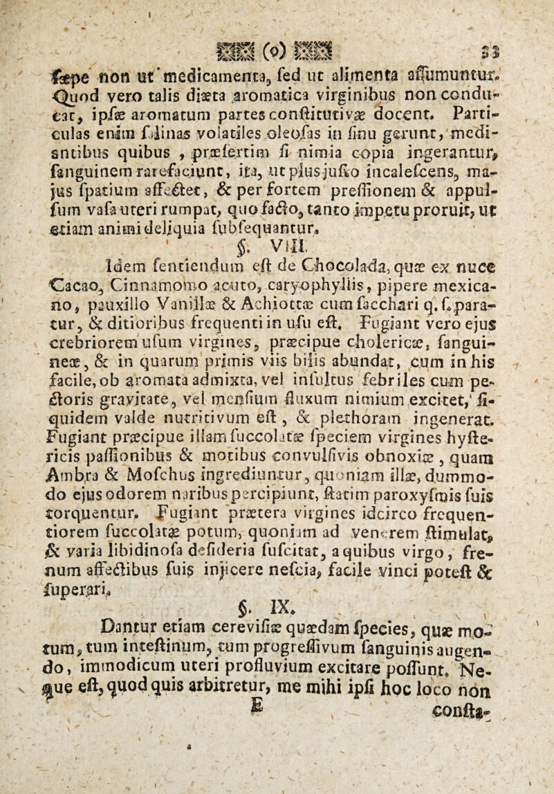 I sawj BW ^'1 Isepe non ut medicamenta, fed ut alimenta <3£uod vero talis diaeta aromatica virginibus non condu¬ cat, i piae aromatum partes conftitutiyae docent. Parti¬ culas enim fdinas volatiles oleofas in iinu gerunt, medi¬ antibus quibus , praeferrim fi nimia copia ingerantur, fanguinem rarefaciunt, ita, utplesjufto incalefcens, ma¬ jus fpatium affa&ec, & per fortem preffionem & appul- fum vafauteri rumpat, quo fado, tanto impetu proruit, ut etiam animi deliquia fubfequantur, 1 §, VIII. Idem fentiendum eft de Qiocolada, quae ex nuce Cacao, Cinnamomo acuto, caryophyJiis» pipere mexica- no, pauxillo Vaniilse & Achiotup cum facchari q. Cpara- tur, & ditioribus frequenti in ufu eft. Fugiant vero ejus crebriorem ufum virgines, prscipue cholericse, fangui- neae, & in quarum primis viis bilis abundat, cum in his facile,ob aromata admixta, vel inlultus febriles cum pe¬ xioris gravitate, vel menfium fluxum nimium excitet,* ii- quidem valde nutriti vum eft , & plethoram ingenerat. Fugiant praecipue illam fuccolatse fpeciem virgines hyfte- ricis paflionibus & motibus convullivis obnoxiae , quam Atnbta & Mofchus ingrediuntur , quoniam illae, dummo¬ do ejus odorem naribus percipiunt, ftatim paroxylmis fuis torquentur, pugiint prsetera virgines idcirco frequen- tiorem fuccolatge potum, quoniam ad venerem ftimulat» & varia libidinofa defideria fufeitat, a quibus virgo, fre¬ num affedlibus fuis injicere nefeia, facile vinci poteft 8c fuper,ari, §. IX. Dantur etiam eerevifise quaedam fpecies, quae mo¬ tum, tum inteftinnm? cum progreflivum fanguiqis augen¬ do, immodicum uteri profluvium excitare poliunt, Ne- *|ue eft, quod quis arbitretur, me mihi ipfi hoc loco non i , ' confta- i