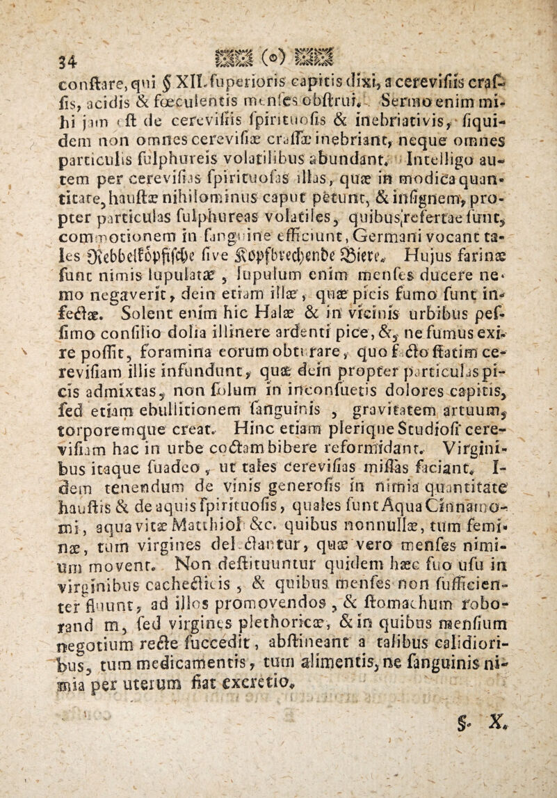 34 HlJ (®) tafteif conftare.qni § XfLfupenoris capitis dixi, a cerevifiis craf- fis, acidis & faeculentis mt nfes obftrur, . Senuo enim mi¬ hi jam 'ft de cerevifiis fpirituofis & inebriati vis, fiqui- dem non omnes cerevifiae crdfic inebriant, neque ornnes particulis fulphureis volatilibus abundant. Intelligo au¬ tem per cerevifias fpirituofas illas, quae in modicaquan* titarejhauftje nihilominus caput petunt, &mfignem, pro¬ pter particulas fulphureas volatiles, q u i b u sr e fe r t a e fu n c, commotionem in (anguine efficiunt, Germani vocant ta¬ les Otebbelfopftfdbc five SBiettv Hujus farinas fune nimis lupulatte 5 lupufum enim menfes ducere ne* mo negaverit, dein etiam illas, quae picis fumo funt irt- fedfae. Solent enim hic Halae 8c in vicinis urbibus pef- fimo confilio dolia illinere ardenti pice, &y ne fumus exi¬ re poffit, foramina eorumobtt rare, quofcfloffatimce- revifiam illis infundunt, quae dein propter particulaspi- cis admixtas, non fidum in irteonfuetis dolores capitis, fed etiam ebullitionem fanguinis y gravitatem artuum, torporemque creat. Hinc etiam pIeriqne$cudiofi'cere- vifhm hac iri urbe codiam bibere reformidant. Virgini¬ bus itaque fuadeo , ut tales cerevifias miffas faciant; I- detn tenendum de vinis generofis in nimia quantitate' hauftis & de aquis fpirituofis, quales funt Aqua Cinnamo¬ mi, aquavitffi Matthiofi &c. quibus nonnulice, tum femi* nx, tum virgines dei. «flantur, quae vero menfes nimi¬ um movent. Non defiituuntur quidem Ime fuo ufu in virginibus cache«flkis , & quibus menfes non fufficien- ter fluunt5 ad illos promovendos , & ftomachum robo- rand m, fed virgines plethoricae, &in quibus naenfium negotium re<fle fuccedit, abftineant a talibus calidiori¬ bus, tum medicamentis» tum alimentis, ne (anguinis ni- ssia per uterum fiat excretio, ■ s- X. I (