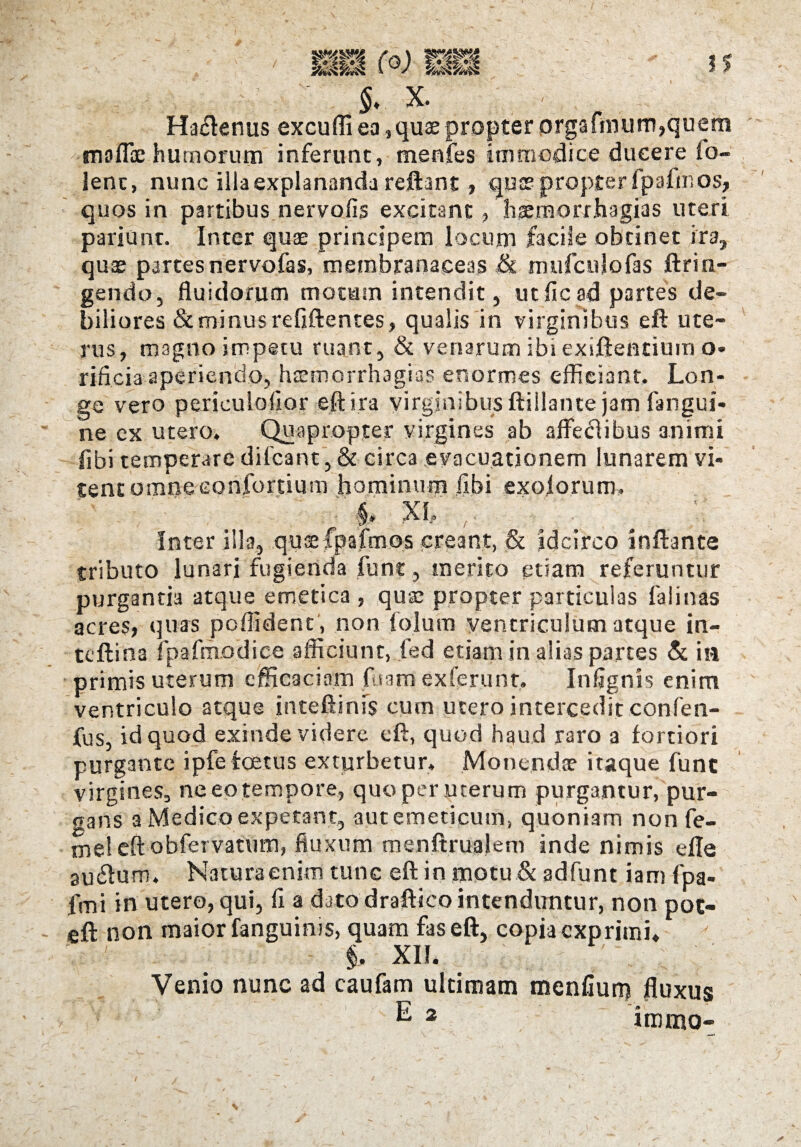 ■ §. x. Hactenus excuffi ea,quae propter orgafmum,queni moffce humorum inferunt, menfes immodice ducere lo- lent, nunc illa explananda reflant, quse propter fpafm os, quos in partibus nervofis excitant, haemorrhagias uteri pariant. Inter quae principem locum facile obtinet ira, quae partesnervofas, membranaceas & mufculofas fttin¬ gendo, fluidorum motum intendit, utficad partes de¬ biliores & minus refiftentes, qualis in virginibus eft ute¬ rus, magno impetu ruant, & venarum ibi exiftentium o- rificia aperiendo, haemorrhagias enormes efficiant. Lon¬ ge vero periculofior eft ira virginibus ftiilante jam fangui- ne ex utero. Quapropter virgines ab affectibus animi libi temperare difcant, & circa evacuationem lunarem vi¬ tent omne confortium hominum libi exolorum. ' - ^ ■§. XL , # Inter illa, qu$ fpafmos creant, & idcirco inftante tributo lunari fugienda funt, merito etiam referuntur purgantia atque emetica , quse propter particulas falinas acres, quas pcffident, non folum ventriculum atque in- tcftina ipafmodice afficiunt, fed etiam in alias partes & ia primis uterum efficaciam fuam ex ferunt, Infignis enim ventriculo atque inteftinfs cum utero intercedit confen- fus, id quod exinde videre eft, quod haud raro a fortiori purgante ipfe fetus exturbetur. Monendae itaque fune virgines, ne eo tempore, quo per uterum purgantur, pur¬ gans a Medico expetant, aut emeticum, quoniam non fe- mel eft obfervatum, fluxum menftrualem inde nimis efle au61um. Naturaenim tunc eft in motu & adfunt iamfpa- frni in utero, qui, fi a dato draftico intenduntur, non pot- eft non maior fanguims, quam fas eft, copia exprimi* $. XII. - ' Venio nunc ad caufam ultimam menfium fluxus E 2 immo-
