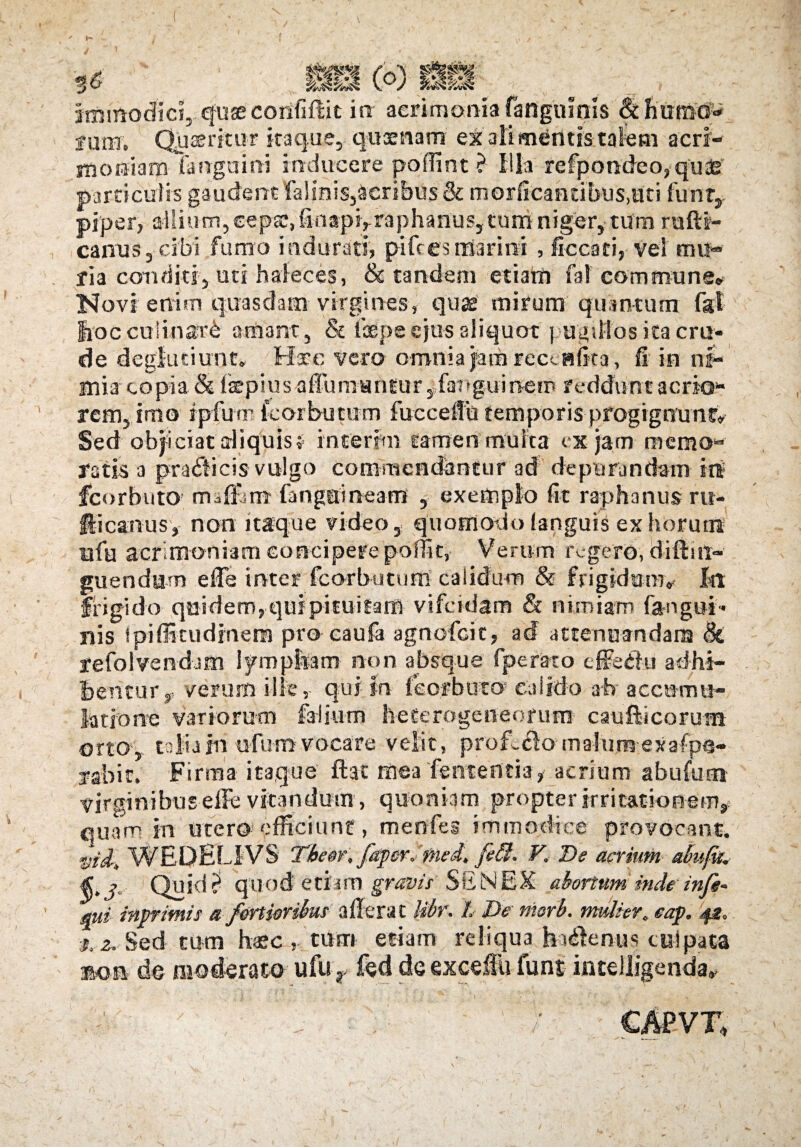 ^ «- - itmttadidrqusecorififtit ia acrimoniafangomls Schomo* f ure, Qpseritur itaque, quaenam ex ali mentis talem acri¬ moniam fanguini inducere poffint ? illa rcfpondeo.quas particulis gaudent falinis,acribus & morficantibus.uti funr, piper, allium, seps, finapi,raphanus, tum niger, tum radi¬ calius, cibi fumo indurati, piftes marini , ficcari, vei mu¬ ria conditi, uti haleces, & tandem etiam fal commune» Novi enim quasdam virgines, quae mirum quantum fgt fiocculinar^ amant, & ixpe ejus aliquot pugillos ita cru¬ de deglutiunt. Hic vero omnia jam receditta, fi in ni¬ mia copia & ikpius affumantur yfartguinem reddunt aerio* rem, imo ipfum fcorbutum foccefiu temporis progignunt» Sed objiciataiiquist interim tamen multa ex jam memo¬ ratis a praeficis vulgo commendantur ad depurandam tnt fcorblito; maffim fangeineani , exemplo fit raphanus rit- fticanus', non itaque video , quomotio (anguis ex horum nfa acrimoniam concipere poffit, Verum regero, diftui- guendum e fle inter fcorbutum calidum & frigidam» fit frigido quidem, qui pituitam vifeidam & nimiam fangui- nis ipiffitudinem pro caufa agnofeit, ad attenuandam Si refolVendam iympfcam non absque fperato effeilu adhi¬ bentur,, verum ille, qui m feorbuto’ calido ab' acctum*- latione variorum Calium heterogeneorum caufiicorum orto-, talia in u-fu-m vocare velit, proferomalumex afpe- rabit. Firma itaque ftat mea fententia,- acrium abufum virginibus effe vitandum, quoniam propter irritationem, quam in utero efficiunt, menfes immodice provocant. vti-, WEDEL1YS 'Tbeor, faper, med, fedl. V. De acrium almfti. §•3- Quid ? quod etiam gravis' SSNEX abortum inde infs* mi inprimis a fortioribus aderat Ubr. L De morb. mulier., eap. 42, 3,2. Sed tum haec , tum etiam reliqua hudenus culpata m<m de moderato ufur fed deexcefiu funt intelligenda»  .y ■ : ttPVT,