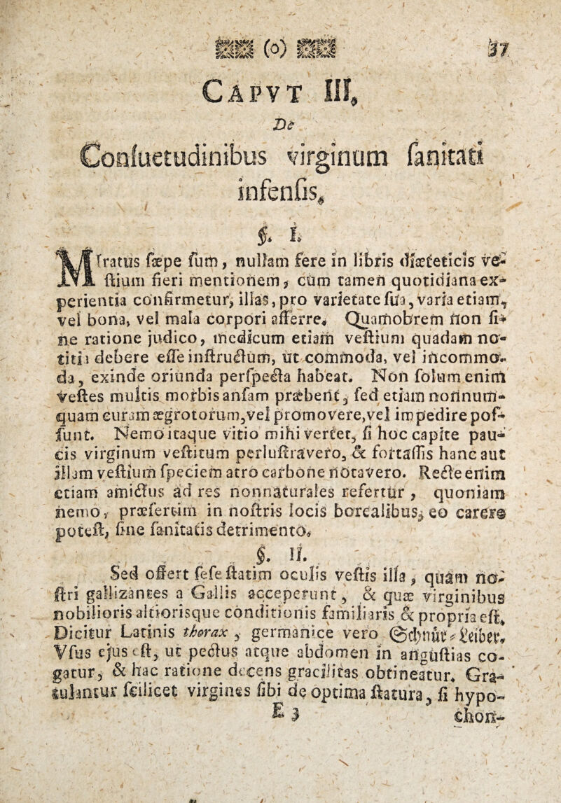 bh (o) sa f 37 Capvt III, De infenfis, $. i ' ' Iratus faepe fum, nullam fere In libris diaeteticis ve^ ilium fieri mentionem , cum tamen quotidiana ex¬ perientia confirmetur, illas, pro varietatefila, varia etiam, vel bona, vel mala corpori afferre* QuarUobrefn fion fi* ne ratione judico, medicum etiam velitum quadam no¬ titia debere efTe infiru&um, Ut commoda, vel incommo¬ da, exinde oriunda perfpe^la habeat. Non folumenitft veftes multis morbisanfam praebent, fedetiam norinum- quameufam aegrotorum,vel promovere,vel impedire pofi* funt. Nemo itaque vitio mihi verter, fi hoc capite pau* cis virginum veftitum perluftravero, & fottaflls hanc aut illam veflium fpeciem atro carbone notavero. Refteenim etiam amiilus ad res nonnaturales refertur , quoniam nemo, prcefertim in noftris locis borealibus*eo carer® poteft, fine fanitatis detrimento, ' . - §. ii. Sed offert fefeftatim oculis veftis illa, quam ricr- ftri gallizantes a Gallis acceperunt, & quas virginibus nobilioris altiorisque conditionis familiaris & propria eft* Dicitur Latinis thorax germanlce vero ©fbnui’* iVlbw* Vfus efus cft, ut pedlus atque abdomen in anguftias co¬ gatur, & hac ratione decens gracilitas obtineatur. Gra-* luiantur fcslieet virgines fibi de optima flatura, fi hypo- E 3