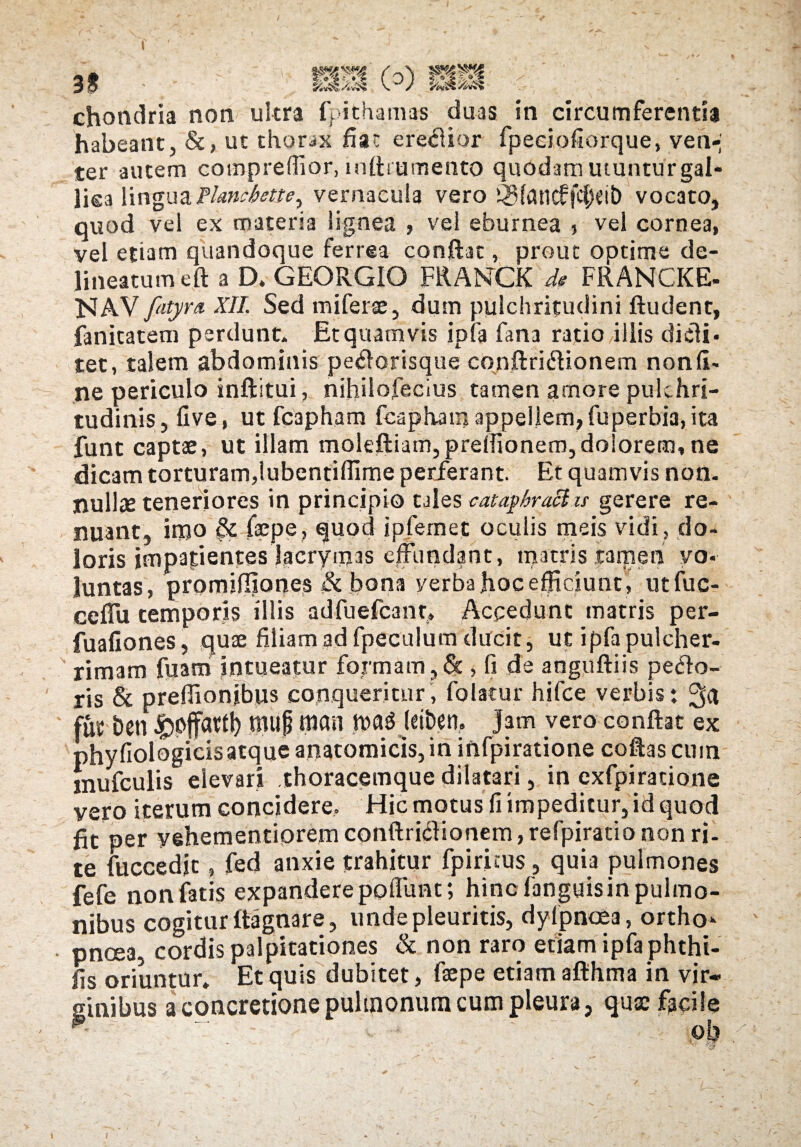 f 30 mm o) mm chondria non ultra fpithamas duas in circumferenti* habeant, &, ut thorax fiat eredior fpeciofiorque, ven-; ter autem compreffior, niflt umento quodam utunturgal- lisa linguaFlariibette^ vernacula vero ®fflncffcf;«it) vocato, quod vel ex materia lignea , vel eburnea * vel cornea, vel etiam quandoque ferrea conflat, prout optime de- lineatum efl a D. GEORGIO FRANCK de FRANCKE- NAV fatyra XII. Sed miferae, dum pulchritudini ftudent, fanitatem perdunt. Et quamvis ipfa fana ratio iliis di di¬ tet, talem abdominis pedorisque conftridionem nonft- ne periculo inftitui, nihilofecius tamen amore pulchri¬ tudinis, live , ut fcapham fcaphara appellem, fu perbia, ita funt captae, ut illam molefliatn,prellionem,dolorem, ne dicam torturam,iubentiffime petferant. Et quamvis non. nullae teneriores in principio tales cataphract is gerere re¬ nuant, irpo & faepe, fluod ipfemet oculis meis vidi , do¬ loris impatientesjacrymas effundant, matris tamen vo¬ luntas, promifliones & bona verba hoc efficiunt, utfuc- ceffu temporis illis adfuefcant» Accedunt matris per- fualiones, quae filiam ad fpeculum ducit, ut ipfa pulcher¬ rimam fuam intueatur formam ,& , fi de anguftiis pedo¬ ris & prefiionjbus conqueritur, folacur hifce verbis: fut &en ibpffatfl) hiup mn tt>a$ J<it>en, Jam vero conflat ex phyliologicisatque anatomicis, in infpiratione coflas cmn mufculis elevari .thoracemque dilatari, in exfpiratione vero iterum concidere. Hic motus fi impeditur, id quod fit per yehementiorem conftridionem, refpiratio non ri¬ te fuccedjt, fed anxie trahitur fpiritus , quia pulmones fefe non fatis expandere poliunt; hinc fanguisin pulmo¬ nibus cogitur ftagnare, unde pleuritis, dyipncea, ortho* pncea, cordis palpitationes & non raro etiam ipfa phthi- fis oriuntur. Et quis dubitet, faepe etiam afthma in vir¬ ginibus a concretione pulmonum cum pleura, quae facile