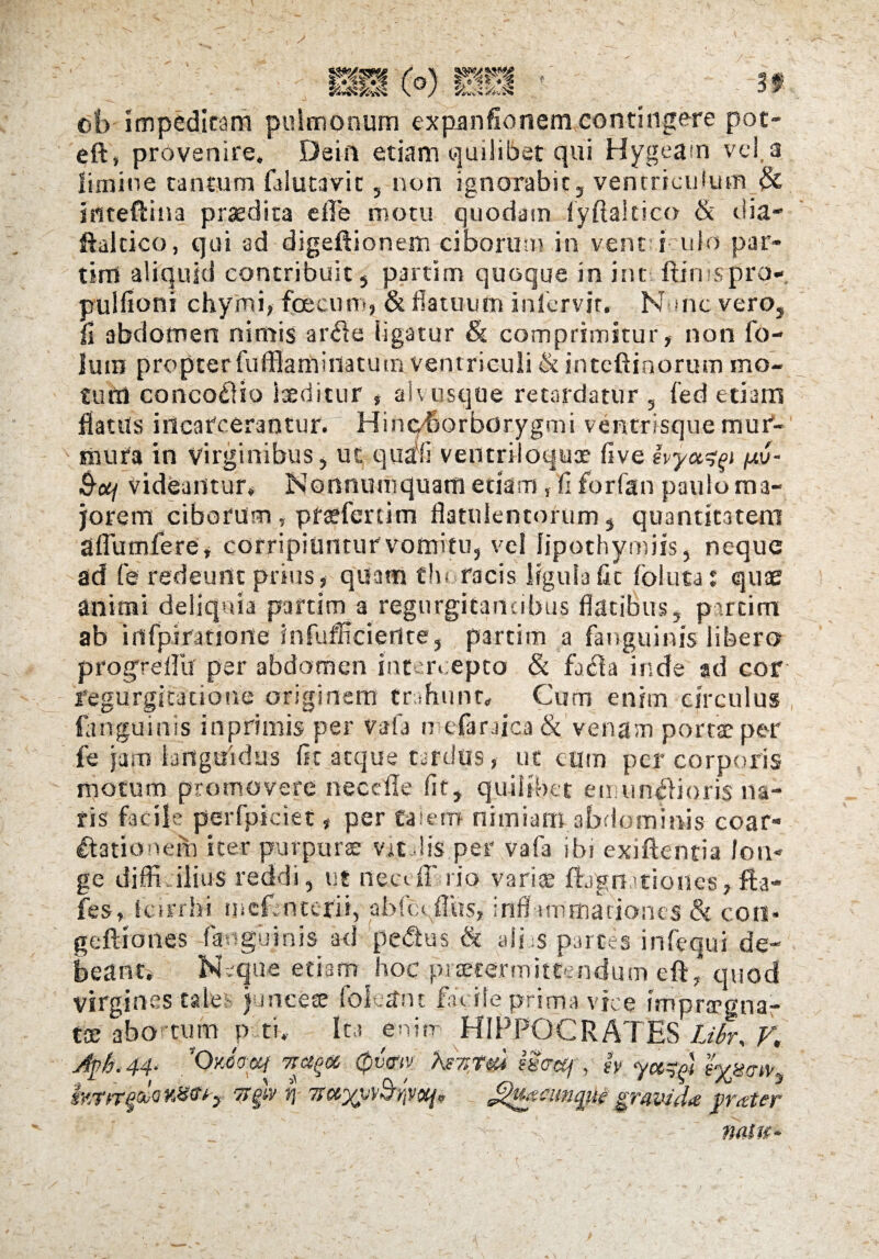r39, cb impeditam pulmonum expanfioriemcontingere pot- eft, provenire. Dein etiam quilibet qui Hygeam vel. a limine tantum falutavit, non ignorabit, ventriculum & iritefifina praedita e 11 e motu quodam fyftakico & dia- ftaltico, qui ad digeftionem ciborum in vent i ulo par- tim aliquid contribuit , partim quoque in int ftimsprp- pulfioni chymi, fecum, & flatuum inlervir. Nunc vero, fi abdomen nimis arffe ligatur & comprimitur, non fo- luin propter fufflaminatum ventriculi & intcftinorum mo¬ tum concocto laeditur s ah usque retardatur , fed etiam flatas inearcerantur. Hinqborborygmi ventrisque mur¬ mura in virginibus, ut. quali ventriloquae five ivyctzp pv- &ctj Videantur, Nonnumquam etiam, fi forfan paulo ma¬ jorem ciborum, pftefertim flatuientorum, quantitatem Sflumfere, corripiuntur vomitu, vel lipothymiis, neque ad fe redeunt prius, quam thoracis ligulafic folutat qute animi deliquia partim a regurgitanubus flatibus, partim ab irffpiratiorte infufftciertte, partim a fauguinis libero progreflu per abdomen intercepto & fa<ka inde ad cor regurgitatione originem trahunt. Cum enim circulus fanguinis in primis per vafa n efaraica & venam portae per fe jam languidus fit atque tardus, ut eum per corporis motum promovere nece fle fit, quilibet e mu nili oris na¬ ris facile perfpiciet, per taiern nimiam abdominis coar¬ tationem iter purpurae vicflis per vafa ibi exiftentia lon¬ ge difficilius reddi, ut rtecvff rio varias fbgnitiones,fta- fes, fcirrhi meCntcrii, abfccflhs, inflammationes & coti* geftiones fanguinis ad pefes & ali s partes infequi de¬ beant. Neque etiam hoc praetermittendum efO quod virgines tales juncese fokam fat ile prima vice imprffgna- tx abo tum p tt. Ita enim HIPPOCRATES Libr, V. JpL 44. ’0Mtxocf TTd^oc 0v<Ttv hsT>Ti{4 sSccCj, h ycttft s%sm} SYytn'^sooY.H(tt-> TTgiv i] ^uaicimgue gravida grater : v': h -*■ • h natu-