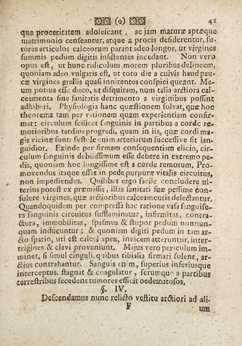 ’ ( . PZxsi i®) V > ^ JC que procersotem adolefcanc , ac jam maturae aptsque matrimonio cenfeantur, atque a procis delicierentur,fu- tores articulos calceorum parant adeo longos, Ut virgines furnmis pedum digitis infiftentes incedant. Non vero opus eft, ut hunc ridiculum morem pluribus delineem, quoniam adeo vulgaris eft, ut toto die a cuivis haudpau» cx virgines grallis quali innitentes confpici queant. Me¬ um potius efle duco, utdifquiram, num talia ardiora cal¬ ceamenta line fanitatis detrimento a virginibus poliint adhiberi, Phyliologia hanc quaeftionem folvat, quse hoc theorema tam per rationem quam experientiam confir¬ mat: circulum fciljcet (anguinis in partibus a corde re¬ motioribus tardius progredi, quam in iis9 quis cordi ma¬ gis vicinae funt; fvftole eni m arteriarum fucceflive fit lan¬ guidior. Exinde per firmam confequentiaro elicio^ cir¬ culum (anguinis debibftlmum effe debere in excremo pe¬ dis, quoniam hoc longi Ili me eft a corde remotum. Pro¬ movendus itaque effiat in pede purpuree vitalis circuitus* non impediendus. Quilibet ergo facile concludere ul¬ terius poteft ex prae mi Ilis, illas fani tati fuse pefiime con¬ fidere virgines, quae ardioribus calceamentis deleniantur. . Quandoquidem per cpmpreffia hac ratione vafa fmguife- ra ftriguinis circuitus fufflaminatur, infirmitas, contra- iftura, immobilitas, fpafmus & ftupor pediim nonnun- quam inducuntur ; & quoniam digiti pedum in tamar- &o (patio, uti eft calcei apex, invicem atteruntur, inter- ' trigines & clavi proveniunt, Majus vero periculum im¬ minet, fi fimul cinguli, quibus tibialia firmari folenc, ar¬ dius contrahantur. Sanguis enim, fuperius inferiusqiie interceptus, ftagnat & coagulatur, ferumqu? a partibus cerreftribus fecedens tumores efficit oedematofos, §. IV, Pefcendamus nunc rdiflo veftitu ardiori ad ali- ^ ' «m